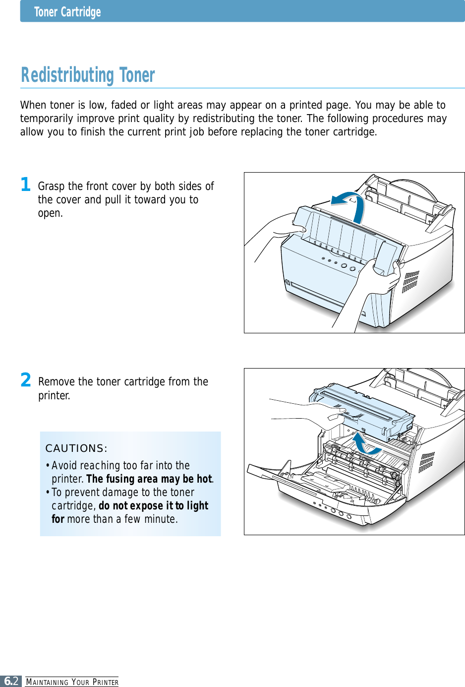 MAINTAINING YOUR PRINTER6.2Toner CartridgeWhen toner is low, faded or light areas may appear on a printed page. You may be able totemporarily improve print quality by redistributing the toner. The following procedures mayallow you to finish the current print job before replacing the toner cartridge.Redistributing Toner1Grasp the front cover by both sides ofthe cover and pull it toward you toopen.2Remove the toner cartridge from theprinter.CAUTIONS:• Avoid reaching too far into theprinter. The fusing area may be hot.• To prevent damage to the tonercartridge, do not expose it to lightfor more than a few minute.