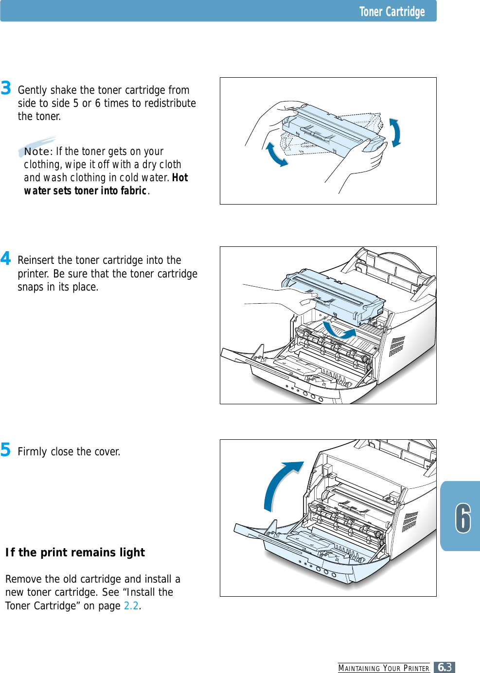 MAINTAINING YOUR PRINTER6.3Toner Cartridge3Gently shake the toner cartridge fromside to side 5 or 6 times to redistributethe toner.4Reinsert the toner cartridge into theprinter. Be sure that the toner cartridgesnaps in its place.5Firmly close the cover.If the print remains light Remove the old cartridge and install anew toner cartridge. See “Install theToner Cartridge” on page 2.2.Note: If the toner gets on yourclothing, wipe it off with a dry clothand wash clothing in cold water. Hotwater sets toner into fabric.
