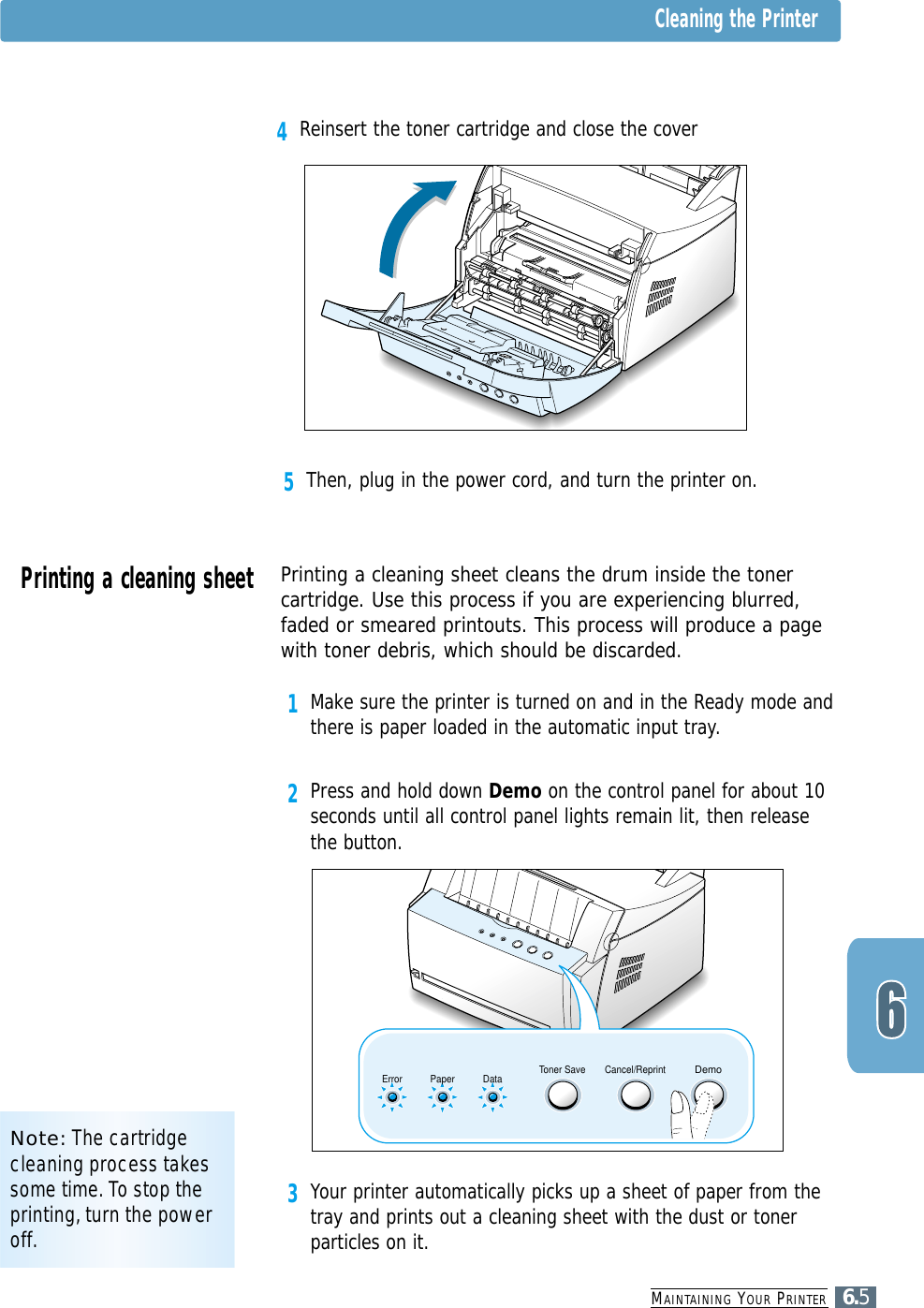 3Your printer automatically picks up a sheet of paper from thetray and prints out a cleaning sheet with the dust or tonerparticles on it.MAINTAINING YOUR PRINTER6.55Then, plug in the power cord, and turn the printer on.Note: The cartridgecleaning process takessome time. To stop theprinting, turn the poweroff.Cleaning the PrinterPrinting a cleaning sheet Printing a cleaning sheet cleans the drum inside the tonercartridge. Use this process if you are experiencing blurred,faded or smeared printouts. This process will produce a pagewith toner debris, which should be discarded.1Make sure the printer is turned on and in the Ready mode andthere is paper loaded in the automatic input tray.2Press and hold down Demo on the control panel for about 10seconds until all control panel lights remain lit, then releasethe button.4Reinsert the toner cartridge and close the coverToner Save Cancel/ReprintDemoDataPaperError