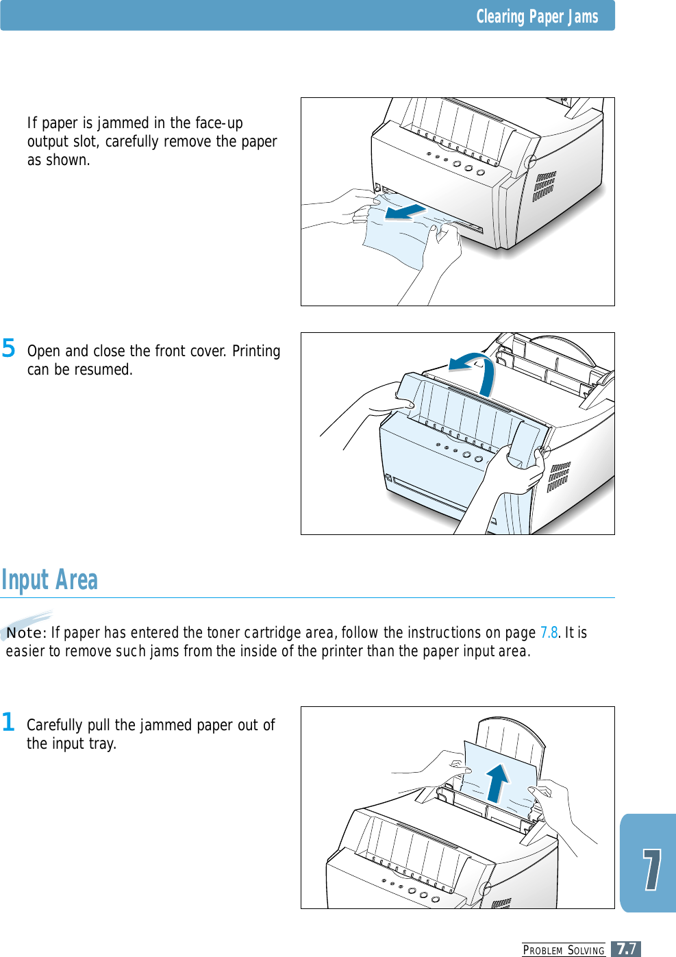 PROBLEM SOLVING7.7Note: If paper has entered the toner cartridge area, follow the instructions on page 7.8. It iseasier to remove such jams from the inside of the printer than the paper input area.Input Area1 Carefully pull the jammed paper out ofthe input tray.5 Open and close the front cover. Printingcan be resumed.5 If paper is jammed in the face-upoutput slot, carefully remove the paperas shown.Clearing Paper Jams