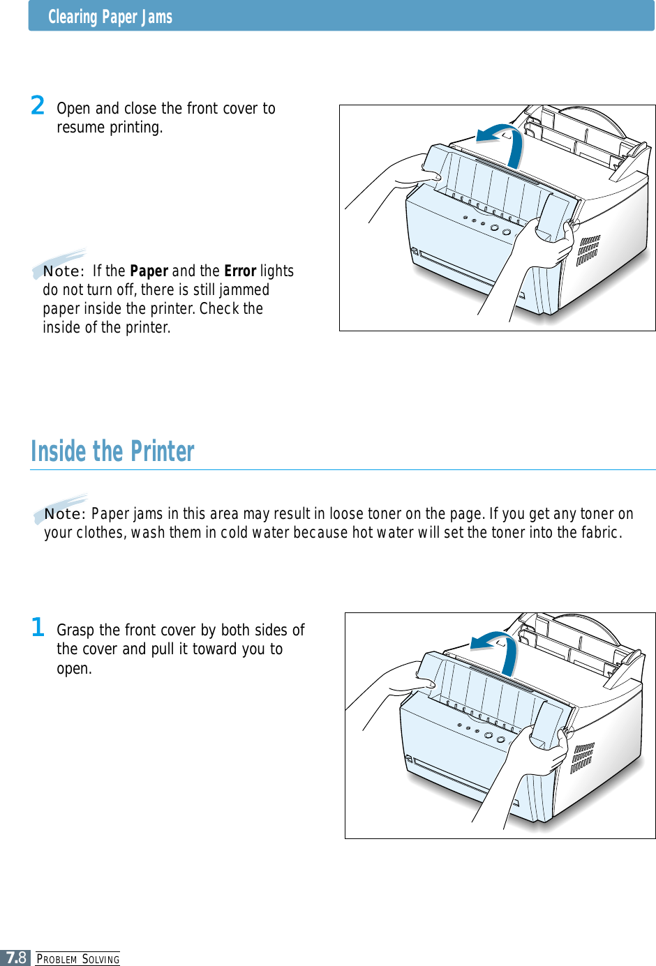 PROBLEM SOLVING7.8Clearing Paper Jams2 Open and close the front cover toresume printing.Note: If the Paper and the Error lightsdo not turn off, there is still jammedpaper inside the printer. Check theinside of the printer.Inside the Printer1 Grasp the front cover by both sides ofthe cover and pull it toward you toopen.Note: Paper jams in this area may result in loose toner on the page. If you get any toner onyour clothes, wash them in cold water because hot water will set the toner into the fabric.