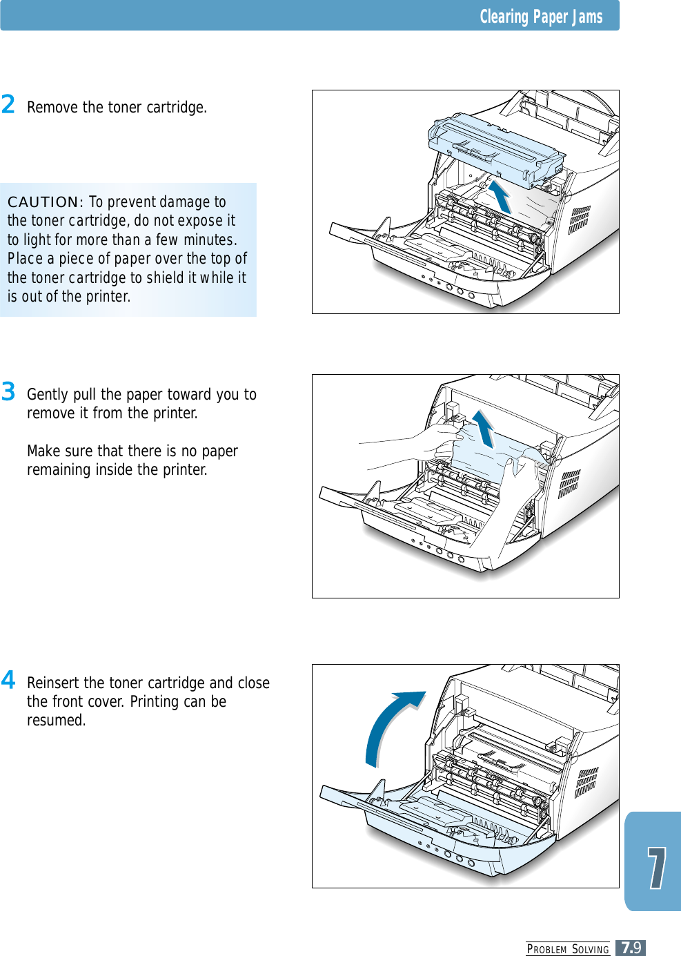 PROBLEM SOLVING7.9Clearing Paper Jams4 Reinsert the toner cartridge and closethe front cover. Printing can beresumed.3 Gently pull the paper toward you toremove it from the printer.Make sure that there is no paperremaining inside the printer.CAUTION: To prevent damage tothe toner cartridge, do not expose itto light for more than a few minutes.Place a piece of paper over the top ofthe toner cartridge to shield it while itis out of the printer.2 Remove the toner cartridge.