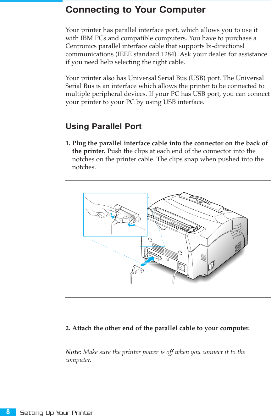 8Setting Up Your Printer2. Attach the other end of the parallel cable to your computer. Note: Make sure the printer power is off when you connect it to thecomputer.Connecting to Your ComputerYour printer has parallel interface port, which allows you to use itwith IBM PCs and compatible computers. You have to purchase aCentronics parallel interface cable that supports bi-directionslcommunications (IEEE standard 1284). Ask your dealer for assistanceif you need help selecting the right cable.Your printer also has Universal Serial Bus (USB) port. The UniversalSerial Bus is an interface which allows the printer to be connected tomultiple peripheral devices. If your PC has USB port, you can connectyour printer to your PC by using USB interface.Using Parallel Port1. Plug the parallel interface cable into the connector on the back ofthe printer. Push the clips at each end of the connector into thenotches on the printer cable. The clips snap when pushed into thenotches.