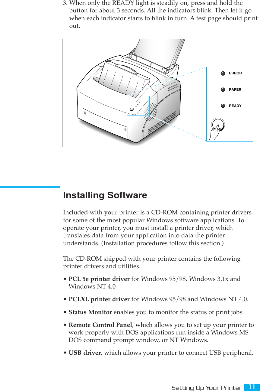 11Setting Up Your PrinterInstalling SoftwareIncluded with your printer is a CD-ROM containing printer driversfor some of the most popular Windows software applications. Tooperate your printer, you must install a printer driver, whichtranslates data from your application into data the printerunderstands. (Installation procedures follow this section.)The CD-ROM shipped with your printer contains the followingprinter drivers and utilities.¥ PCL 5e printer driver for Windows 95/98, Windows 3.1x andWindows NT 4.0¥ PCLXL printer driver for Windows 95/98 and Windows NT 4.0.¥ Status Monitor enables you to monitor the status of print jobs.¥ Remote Control Panel, which allows you to set up your printer towork properly with DOS applications run inside a Windows MS-DOS command prompt window, or NT Windows.¥ USB driver, which allows your printer to connect USB peripheral.3. When only the READY light is steadily on, press and hold thebutton for about 3 seconds. All the indicators blink. Then let it gowhen each indicator starts to blink in turn. A test page should printout.ERRORPAPERREADY