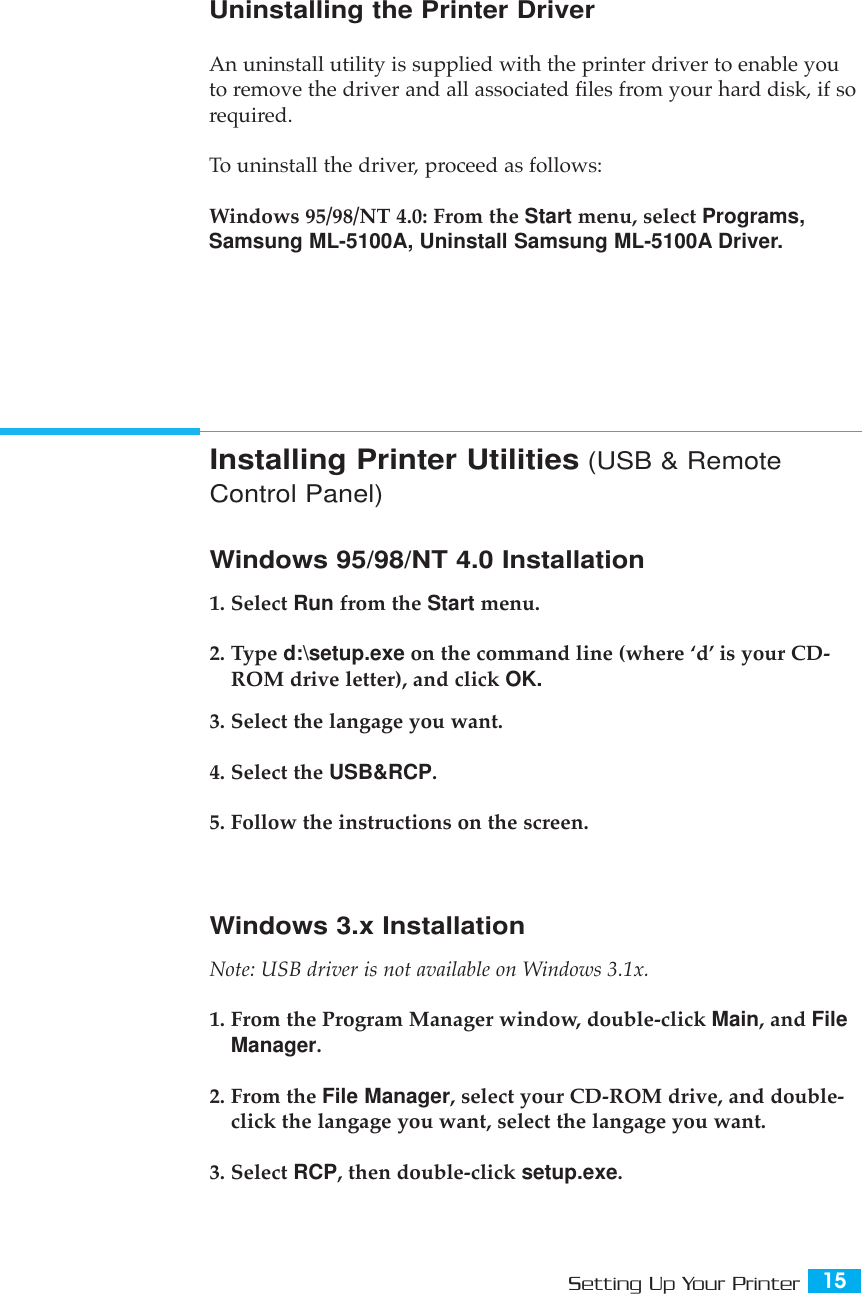 15Setting Up Your PrinterUninstalling the Printer DriverAn uninstall utility is supplied with the printer driver to enable youto remove the driver and all associated files from your hard disk, if sorequired.To uninstall the driver, proceed as follows:Windows 95/98/NT 4.0: From the Start menu, select Programs,Samsung ML-5100A, Uninstall Samsung ML-5100A Driver.Installing Printer Utilities (USB &amp; RemoteControl Panel)Windows 95/98/NT 4.0 Installation1. Select Run from the Start menu.2. Type d:\setup.exe on the command line (where ÔdÕ is your CD-ROM drive letter), and click OK.3. Select the langage you want.4. Select the USB&amp;RCP.5. Follow the instructions on the screen.Windows 3.x InstallationNote: USB driver is not available on Windows 3.1x.1. From the Program Manager window, double-click Main, and FileManager.2. From the File Manager, select your CD-ROM drive, and double-click the langage you want, select the langage you want.3. Select RCP, then double-click setup.exe.