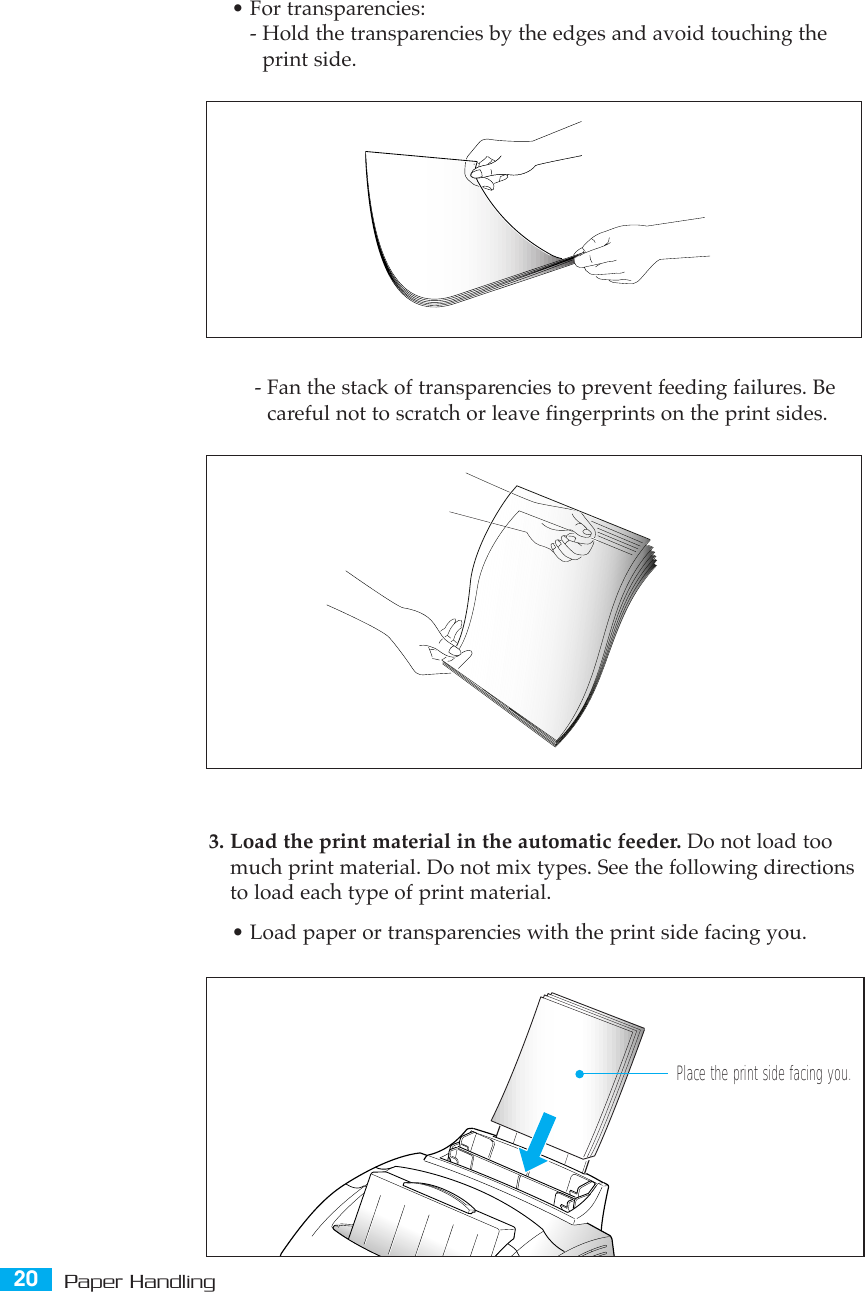 20 Paper Handling3. Load the print material in the automatic feeder. Do not load toomuch print material. Do not mix types. See the following directionsto load each type of print material.¥ Load paper or transparencies with the print side facing you.¥ For transparencies:- Hold the transparencies by the edges and avoid touching theprint side. - Fan the stack of transparencies to prevent feeding failures. Becareful not to scratch or leave fingerprints on the print sides.Place the print side facing you.