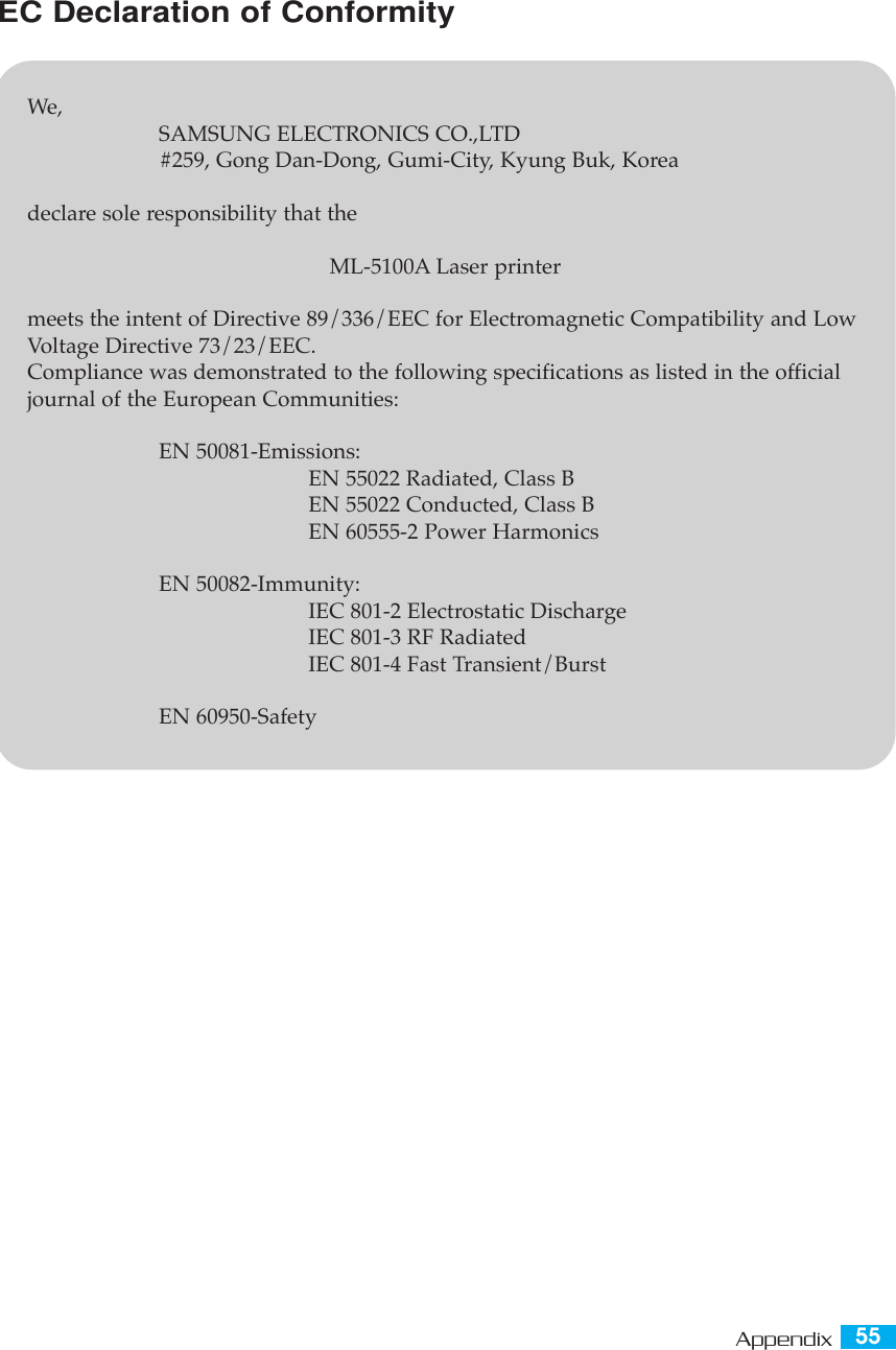 55AppendixEC Declaration of ConformityWe,SAMSUNG ELECTRONICS CO.,LTD#259, Gong Dan-Dong, Gumi-City, Kyung Buk, Koreadeclare sole responsibility that the ML-5100A Laser printermeets the intent of Directive 89/336/EEC for Electromagnetic Compatibility and LowVoltage Directive 73/23/EEC.Compliance was demonstrated to the following specifications as listed in the officialjournal of the European Communities:EN 50081-Emissions:EN 55022 Radiated, Class BEN 55022 Conducted, Class BEN 60555-2 Power HarmonicsEN 50082-Immunity:IEC 801-2 Electrostatic DischargeIEC 801-3 RF RadiatedIEC 801-4 Fast Transient/BurstEN 60950-Safety