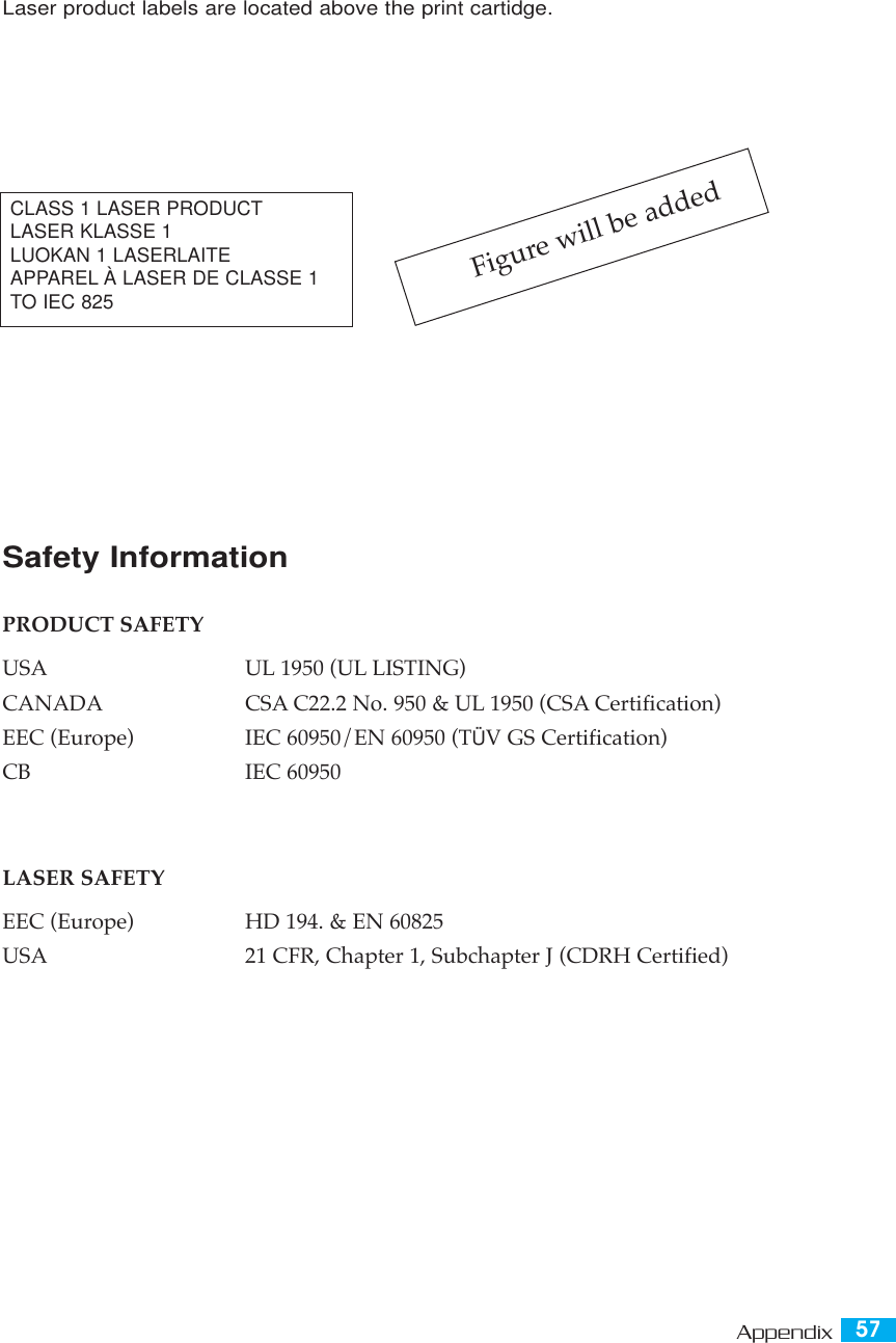 57AppendixLaser product labels are located above the print cartidge.Figure will be addedCLASS 1 LASER PRODUCTLASER KLASSE 1 LUOKAN 1 LASERLAITE APPAREL À LASER DE CLASSE 1 TO IEC 825Safety InformationPRODUCT SAFETYUSA UL 1950 (UL LISTING)CANADA CSA C22.2 No. 950 &amp; UL 1950 (CSA Certification)EEC (Europe) IEC 60950/EN 60950 (TÜV GS Certification)CB IEC 60950LASER SAFETYEEC (Europe) HD 194. &amp; EN 60825USA 21 CFR, Chapter 1, Subchapter J (CDRH Certified)