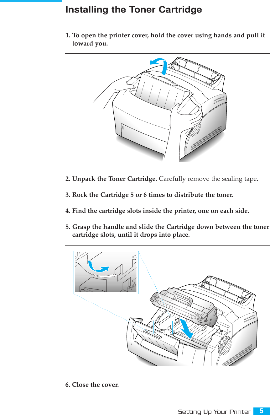 5Setting Up Your PrinterInstalling the Toner Cartridge1. To open the printer cover, hold the cover using hands and pull ittoward you. 2. Unpack the Toner Cartridge. Carefully remove the sealing tape.3. Rock the Cartridge 5 or 6 times to distribute the toner.4. Find the cartridge slots inside the printer, one on each side.5. Grasp the handle and slide the Cartridge down between the tonercartridge slots, until it drops into place.6. Close the cover.