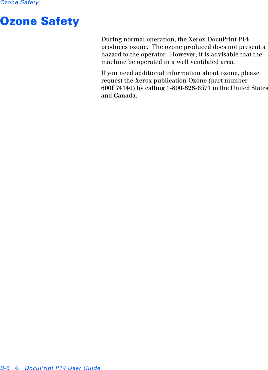 Ozone SafetyB-6 ❖DocuPrint P14 User GuideOzone SafetyDuring normal operation, the Xerox DocuPrint P14 produces ozone.  The ozone produced does not present a hazard to the operator.  However, it is advisable that the machine be operated in a well ventilated area.If you need additional information about ozone, please request the Xerox publication Ozone (part number 600E74140) by calling 1-800-828-6571 in the United States and Canada. 