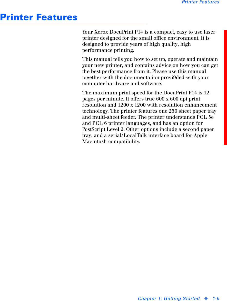 Printer FeaturesChapter 1: Getting Started ❖1-5Printer FeaturesYour Xerox DocuPrint P14 is a compact, easy to use laser printer designed for the small office environment. It is designed to provide years of high quality, high performance printing.This manual tells you how to set up, operate and maintain your new printer, and contains advice on how you can get the best performance from it. Please use this manual together with the documentation provi9ded with your computer hardware and software.The maximum print speed for the DocuPrint P14 is 12 pages per minute. It offers true 600 x 600 dpi print resolution and 1200 x 1200 with resolution enhancement technology. The printer features one 250 sheet paper tray and multi-sheet feeder. The printer understands PCL 5e and PCL 6 printer languages, and has an option for PostScript Level 2. Other options include a second paper tray, and a serial/LocalTalk interface board for Apple Macintosh compatibility.
