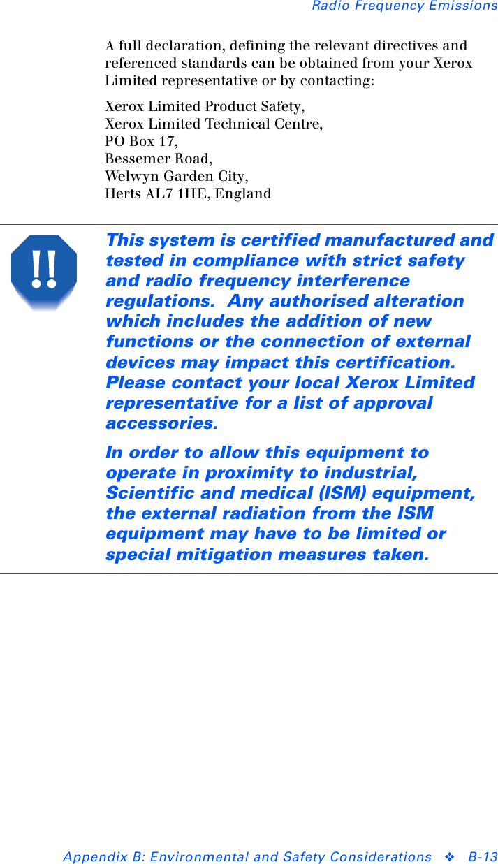 Radio Frequency EmissionsAppendix B: Environmental and Safety Considerations ❖B-13A full declaration, defining the relevant directives and referenced standards can be obtained from your Xerox Limited representative or by contacting:Xerox Limited Product Safety,Xerox Limited Technical Centre,PO Box 17,Bessemer Road,Welw yn G arde n  Ci t y,Herts AL7 1HE, EnglandThis system is certified manufactured and tested in compliance with strict safety and radio frequency interference regulations.  Any authorised alteration which includes the addition of new functions or the connection of external devices may impact this certification.  Please contact your local Xerox Limited representative for a list of approval accessories.In order to allow this equipment to operate in proximity to industrial, Scientific and medical (ISM) equipment, the external radiation from the ISM equipment may have to be limited or special mitigation measures taken.