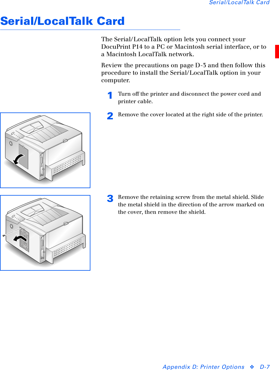 Serial/LocalTalk CardAppendix D: Printer Options ❖D-7Serial/LocalTalk CardThe Serial/LocalTalk option lets you connect your DocuPrint P14 to a PC or Macintosh serial interface, or to a Macintosh LocalTalk network.Review the precautions on page D-3 and then follow this procedure to install the Serial/LocalTalk option in your computer.1Turn off the printer and disconnect the power cord and printer cable.2Remove the cover located at the right side of the printer.3Remove the retaining screw from the metal shield. Slide the metal shield in the direction of the arrow marked on the cover, then remove the shield.OPENCLOSE