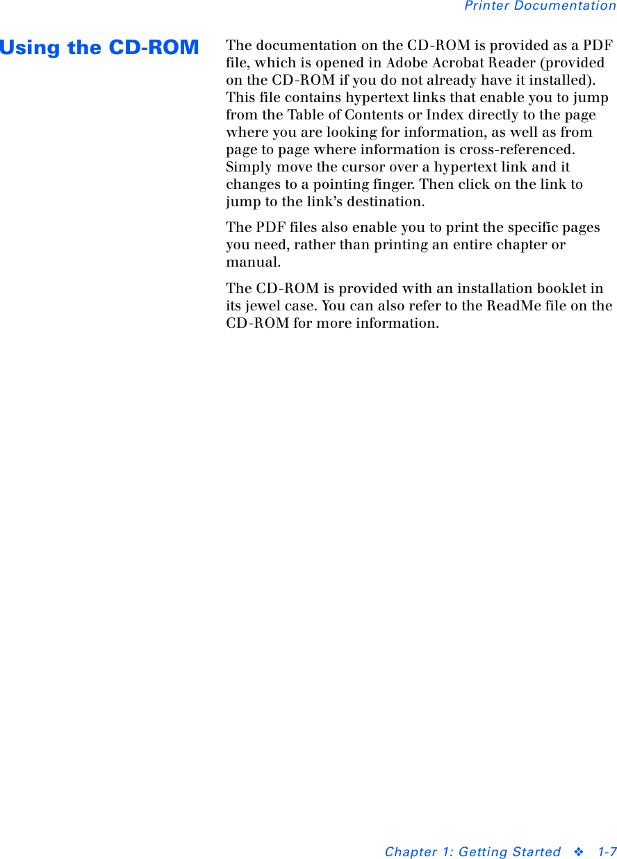 Printer DocumentationChapter 1: Getting Started ❖1-7Using the CD-ROM The documentation on the CD-ROM is provided as a PDF file, which is opened in Adobe Acrobat Reader (provided on the CD-ROM if you do not already have it installed). This file contains hypertext links that enable you to jump from the Table of Contents or Index directly to the page where you are looking for information, as well as from page to page where information is cross-referenced. Simply move the cursor over a hypertext link and it changes to a pointing finger. Then click on the link to jump to the link’s destination.The PDF files also enable you to print the specific pages you need, rather than printing an entire chapter or manual.The CD-ROM is provided with an installation booklet in its jewel case. You can also refer to the ReadMe file on the CD-ROM for more information.