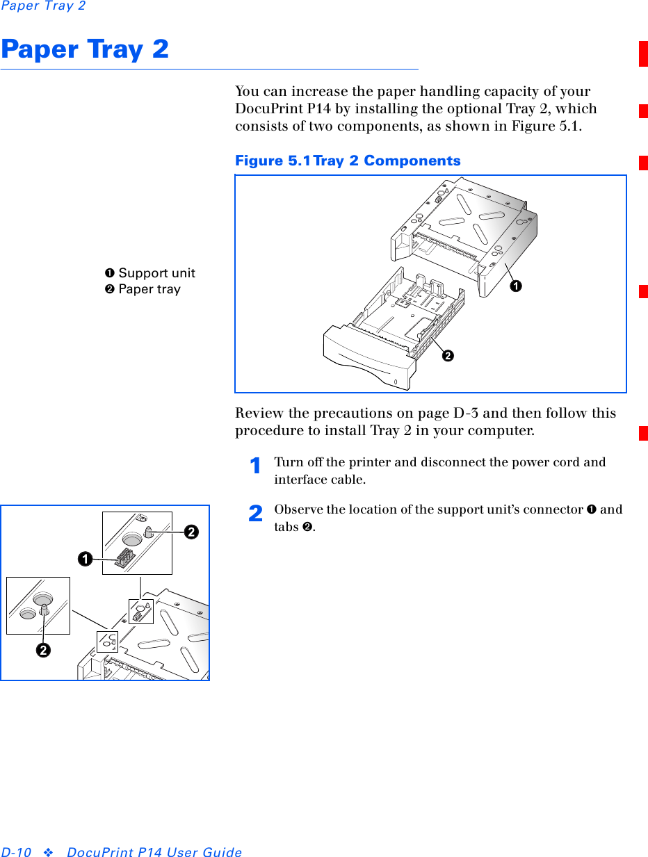 Paper Tray 2D-10 ❖DocuPrint P14 User GuidePaper Tray 2You can increase the paper handling capacity of your DocuPrint P14 by installing the optional Tray 2, which consists of two components, as shown in Figure 5.1.Review the precautions on page D-3 and then follow this procedure to install Tray 2 in your computer.Figure 5.1Tray 2 Components➊ Support unit➋ Paper tray1Turn off the printer and disconnect the power cord and interface cable.2Observe the location of the support unit’s connector ➊ and tabs ➋.
