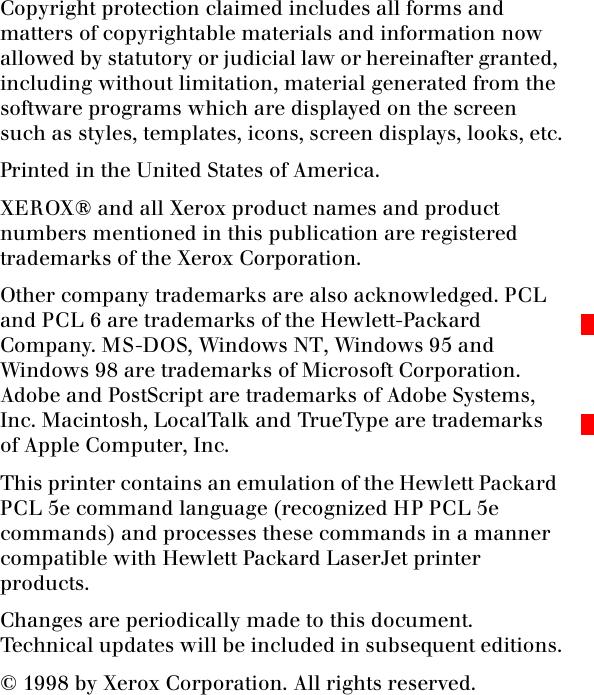 Copyright protection claimed includes all forms and matters of copyrightable materials and information now allowed by statutory or judicial law or hereinafter granted, including without limitation, material generated from the software programs which are displayed on the screen such as styles, templates, icons, screen displays, looks, etc.Printed in the United States of America.XEROX® and all Xerox product names and product numbers mentioned in this publication are registered trademarks of the Xerox Corporation.Other company trademarks are also acknowledged. PCL and PCL 6 are trademarks of the Hewlett-Packard Company. MS-DOS, Windows NT, Windows 95 and Windows 98 are trademarks of Microsoft Corporation. Adobe and PostScript are trademarks of Adobe Systems, Inc. Macintosh, LocalTalk and TrueType are trademarks of Apple Computer, Inc. This printer contains an emulation of the Hewlett Packard PCL 5e command language (recognized HP PCL 5e commands) and processes these commands in a manner compatible with Hewlett Packard LaserJet printer products.Changes are periodically made to this document. Technical updates will be included in subsequent editions.© 1998 by Xerox Corporation. All rights reserved.
