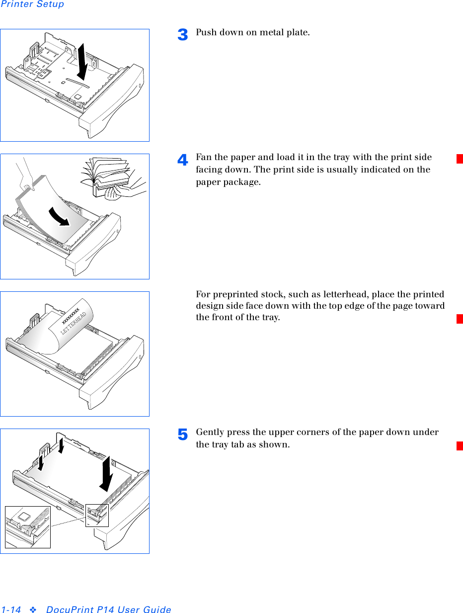 Printer Setup1-14 ❖DocuPrint P14 User Guide3Push down on metal plate.4Fan the paper and load it in the tray with the print side facing down. The print side is usually indicated on the paper package.For preprinted stock, such as letterhead, place the printed design side face down with the top edge of the page toward the front of the tray.5Gently press the upper corners of the paper down under the tray tab as shown.LETTERHEAD