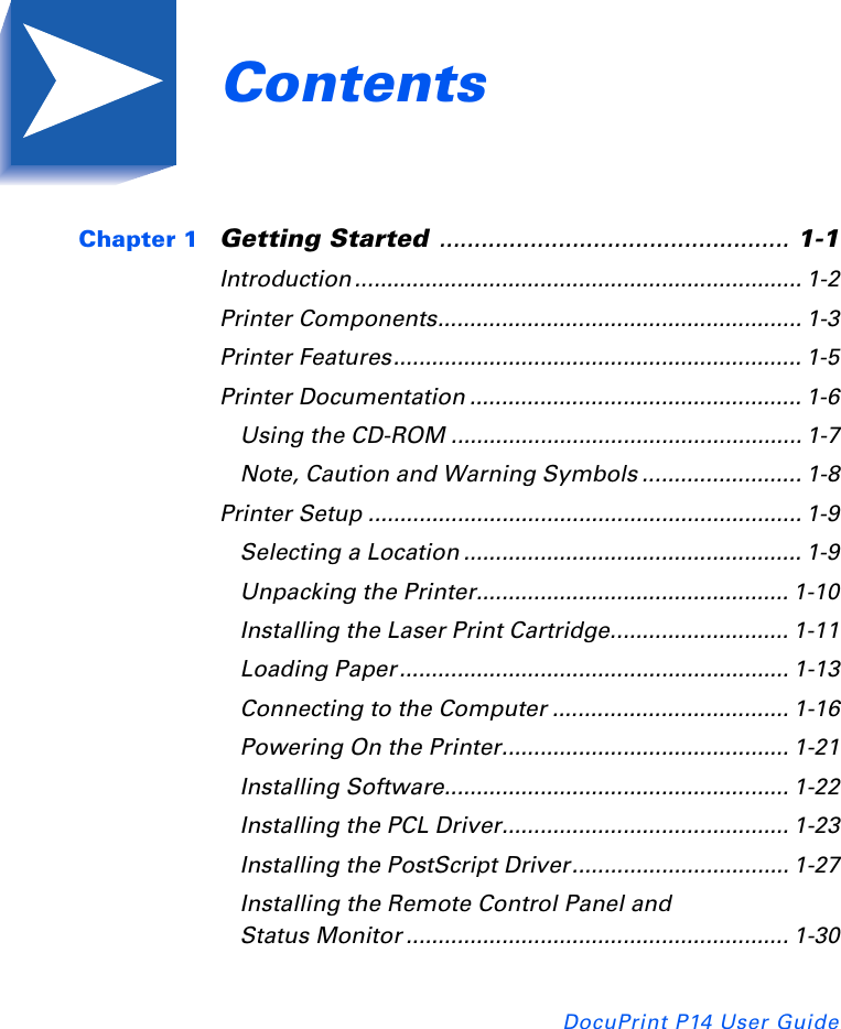 Contents iDocuPrint P14 User Guide Chapter 1 Getting Started .................................................. 1-1Introduction ...................................................................... 1-2Printer Components......................................................... 1-3Printer Features................................................................ 1-5Printer Documentation .................................................... 1-6Using the CD-ROM ....................................................... 1-7Note, Caution and Warning Symbols ......................... 1-8Printer Setup .................................................................... 1-9Selecting a Location ..................................................... 1-9Unpacking the Printer................................................. 1-10Installing the Laser Print Cartridge............................ 1-11Loading Paper ............................................................. 1-13Connecting to the Computer ..................................... 1-16Powering On the Printer............................................. 1-21Installing Software...................................................... 1-22Installing the PCL Driver............................................. 1-23Installing the PostScript Driver.................................. 1-27Installing the Remote Control Panel and Status Monitor ............................................................ 1-30