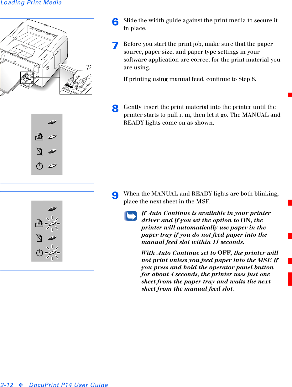 Loading Print Media2-12 ❖DocuPrint P14 User Guide6Slide the width guide against the print media to secure it in place.7Before you start the print job, make sure that the paper source, paper size, and paper type settings in your software application are correct for the print material you are using.If printing using manual feed, continue to Step 8.8Gently insert the print material into the printer until the printer starts to pull it in, then let it go. The MANUAL and READY lights come on as shown.9When the MANUAL and READY lights are both blinking, place the next sheet in the MSF.If Auto Continue is available in your printer driver and if you set the option to ON, the printer will automatically use paper in the paper tray if you do not feed paper into the manual feed slot within 15 seconds.With Auto Continue set to OFF, the printer will not print unless you feed paper into the MSF. If you press and hold the operator panel button for about 4 seconds, the printer uses just one sheet from the paper tray and waits the next sheet from the manual feed slot.