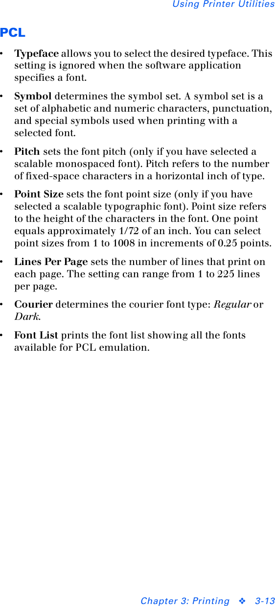 Using Printer UtilitiesChapter 3: Printing ❖3-13PCL•Typeface allows you to select the desired typeface. This setting is ignored when the software application specifies a font.•Symbol determines the symbol set. A symbol set is a set of alphabetic and numeric characters, punctuation, and special symbols used when printing with a selected font.•Pitch sets the font pitch (only if you have selected a scalable monospaced font). Pitch refers to the number of fixed-space characters in a horizontal inch of type.•Point Size sets the font point size (only if you have selected a scalable typographic font). Point size refers to the height of the characters in the font. One point equals approximately 1/72 of an inch. You can select point sizes from 1 to 1008 in increments of 0.25 points.•Lines Per Page sets the number of lines that print on each page. The setting can range from 1 to 225 lines per page.•Courier determines the courier font type: Regular or Dark.•Fon t Lis t prints the font list showing all the fonts available for PCL emulation.