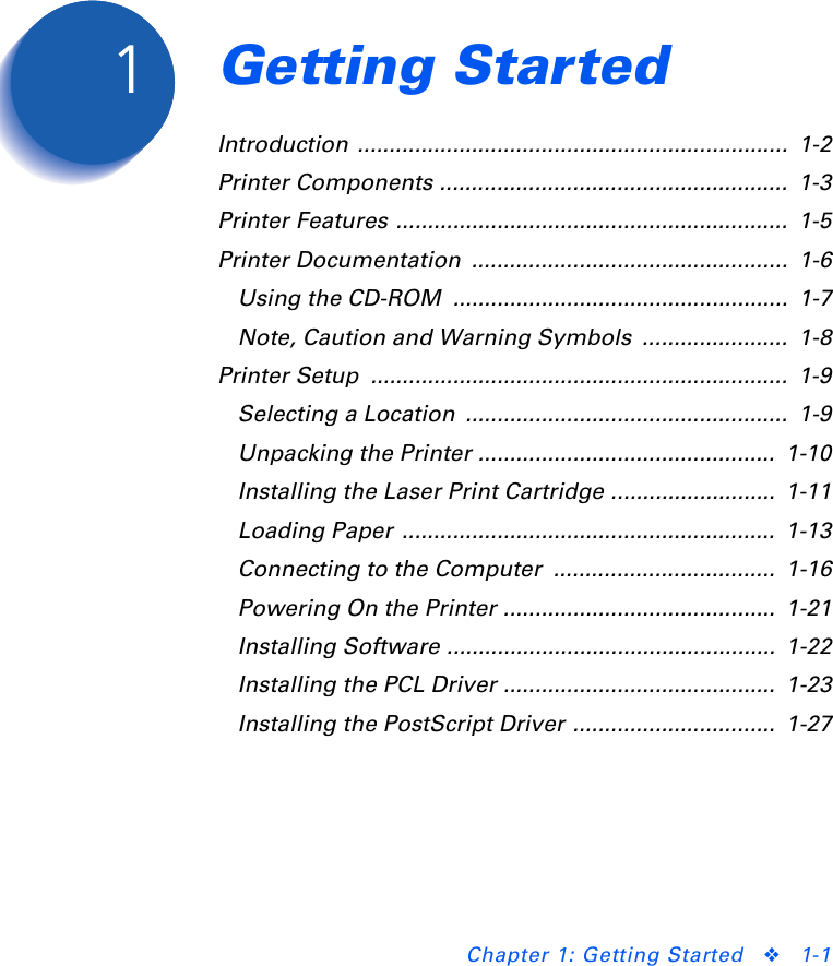 Chapter 1: Getting Started ❖1-1Getting Started Chapter1Introduction ....................................................................  1-2Printer Components .......................................................  1-3Printer Features ..............................................................  1-5Printer Documentation  ..................................................  1-6Using the CD-ROM  .....................................................  1-7Note, Caution and Warning Symbols  .......................  1-8Printer Setup  ..................................................................  1-9Selecting a Location  ...................................................  1-9Unpacking the Printer ...............................................  1-10Installing the Laser Print Cartridge ..........................  1-11Loading Paper  ...........................................................  1-13Connecting to the Computer  ...................................  1-16Powering On the Printer ...........................................  1-21Installing Software ....................................................  1-22Installing the PCL Driver ...........................................  1-23Installing the PostScript Driver ................................  1-27