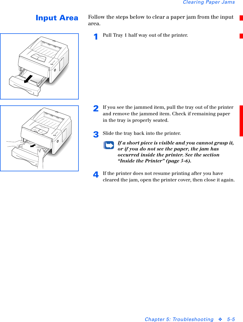 Clearing Paper JamsChapter 5: Troubleshooting ❖5-5Input Area Follow the steps below to clear a paper jam from the input area.1Pull Tray 1 half way out of the printer.2If you see the jammed item, pull the tray out of the printer and remove the jammed item. Check if remaining paper in the tray is properly seated.3Slide the tray back into the printer.If a short piece is visible and you cannot grasp it, or if you do not see the paper, the jam has occurred inside the printer. See the section “Inside the Printer” (page 5-6).4If the printer does not resume printing after you have cleared the jam, open the printer cover, then close it again.