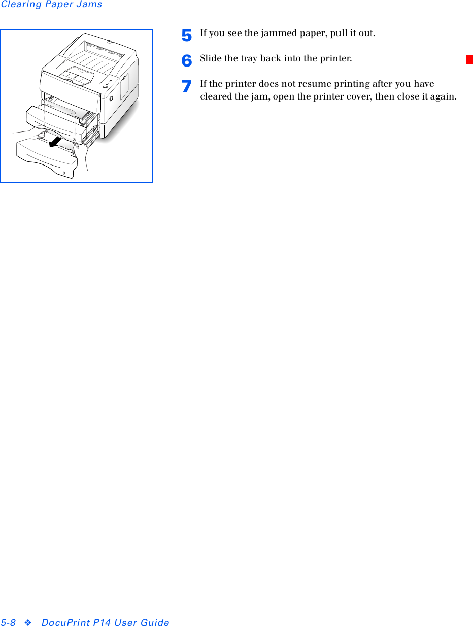 Clearing Paper Jams5-8 ❖DocuPrint P14 User Guide5If you see the jammed paper, pull it out.6Slide the tray back into the printer.7If the printer does not resume printing after you have cleared the jam, open the printer cover, then close it again.
