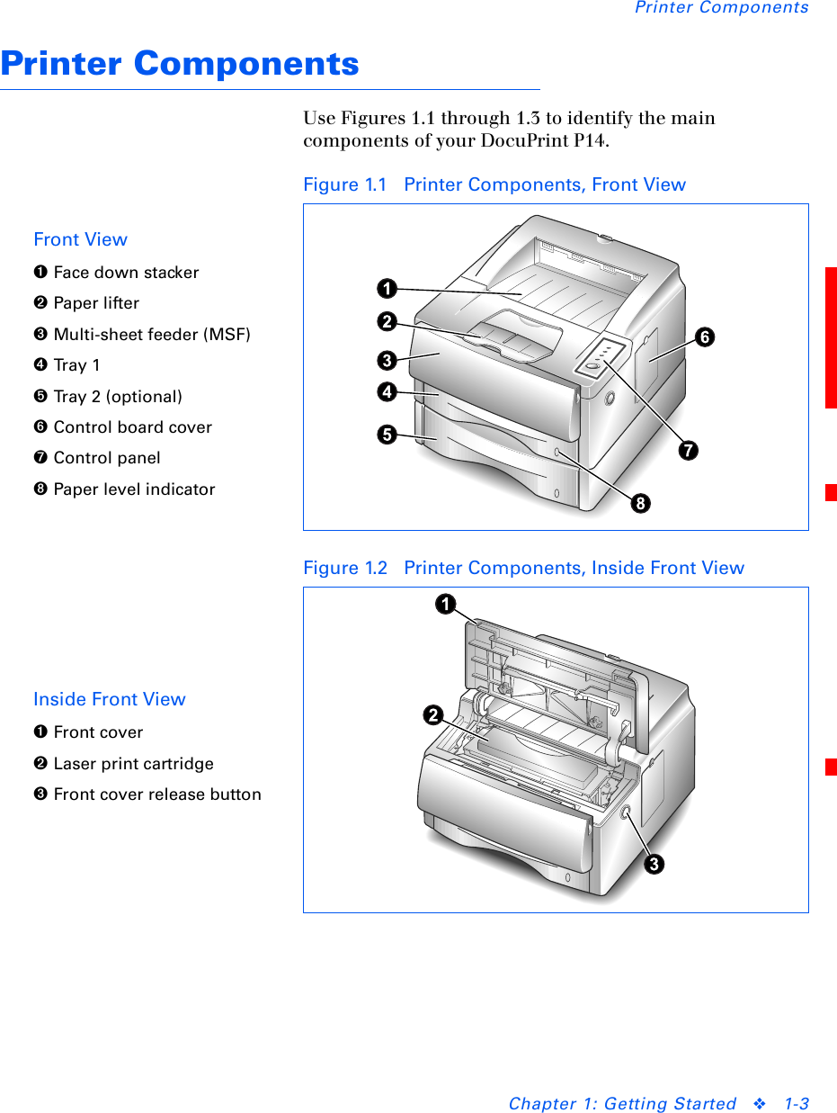 Printer ComponentsChapter 1: Getting Started ❖1-3Printer ComponentsUse Figures 1.1 through 1.3 to identify the main components of your DocuPrint P14.Figure 1.1 Printer Components, Front ViewFront View➊Face down stacker➋Paper lifter➌Multi-sheet feeder (MSF)➍Tra y 1➎Tray 2 (optional)➏Control board cover➐Control panel➑Paper level indicatorFigure 1.2 Printer Components, Inside Front ViewInside Front View➊Front cover➋Laser print cartridge➌Front cover release button