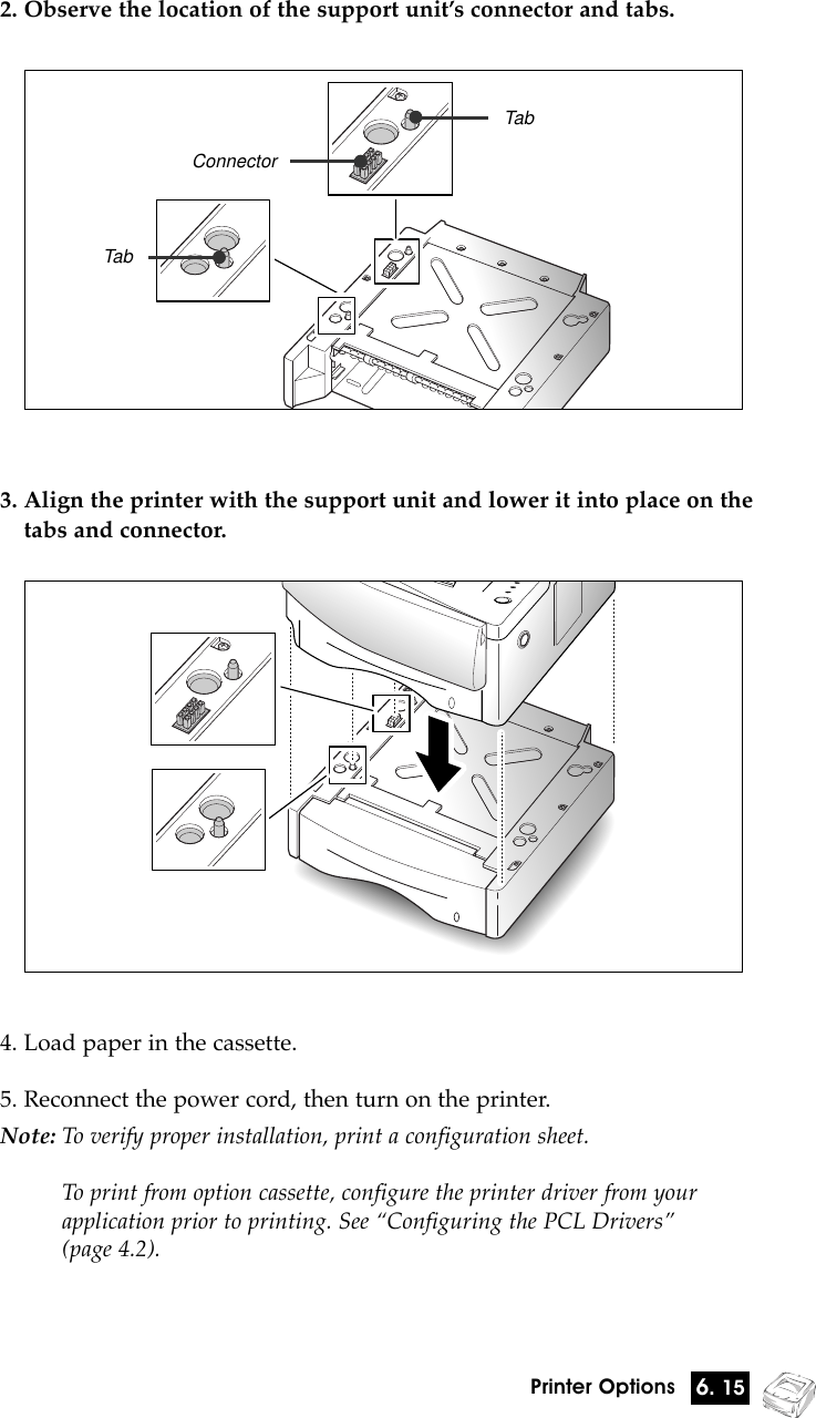 6. 15Printer Options2. Observe the location of the support unitÕs connector and tabs.TabConnectorTab3. Align the printer with the support unit and lower it into place on thetabs and connector.4. Load paper in the cassette.5. Reconnect the power cord, then turn on the printer.Note: To verify proper installation, print a configuration sheet.To print from option cassette, configure the printer driver from your application prior to printing. See ÒConfiguring the PCL DriversÓ (page 4.2).