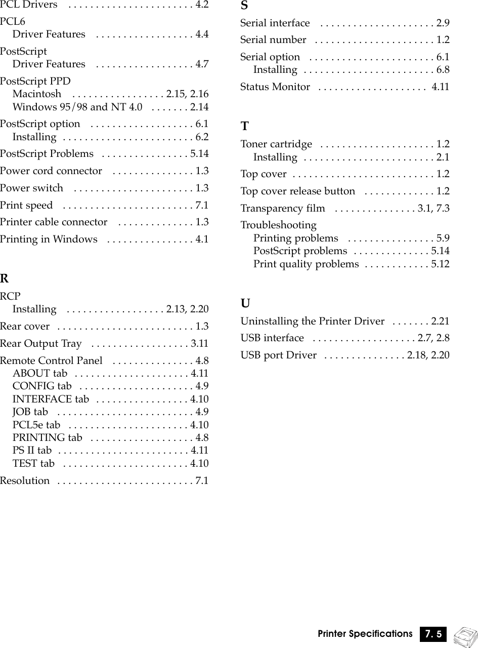 7. 5Printer SpecificationsPCL Drivers   . . . . . . . . . . . . . . . . . . . . . . . 4.2PCL6Driver Features   . . . . . . . . . . . . . . . . . . 4.4PostScriptDriver Features   . . . . . . . . . . . . . . . . . . 4.7PostScript PPDMacintosh   . . . . . . . . . . . . . . . . . 2.15, 2.16Windows 95/98 and NT 4.0   . . . . . . . 2.14PostScript option   . . . . . . . . . . . . . . . . . . . 6.1Installing  . . . . . . . . . . . . . . . . . . . . . . . . 6.2PostScript Problems   . . . . . . . . . . . . . . . . 5.14Power cord connector   . . . . . . . . . . . . . . . 1.3Power switch   . . . . . . . . . . . . . . . . . . . . . . 1.3Print speed   . . . . . . . . . . . . . . . . . . . . . . . . 7.1Printer cable connector   . . . . . . . . . . . . . . 1.3Printing in Windows   . . . . . . . . . . . . . . . . 4.1RRCPInstalling   . . . . . . . . . . . . . . . . . . 2.13, 2.20Rear cover   . . . . . . . . . . . . . . . . . . . . . . . . . 1.3Rear Output Tray   . . . . . . . . . . . . . . . . . . 3.11Remote Control Panel   . . . . . . . . . . . . . . . 4.8ABOUT tab   . . . . . . . . . . . . . . . . . . . . . 4.11CONFIG tab   . . . . . . . . . . . . . . . . . . . . . 4.9INTERFACE tab  . . . . . . . . . . . . . . . . . 4.10JOB tab   . . . . . . . . . . . . . . . . . . . . . . . . . 4.9PCL5e tab   . . . . . . . . . . . . . . . . . . . . . . 4.10PRINTING tab   . . . . . . . . . . . . . . . . . . . 4.8PS II tab  . . . . . . . . . . . . . . . . . . . . . . . . 4.11TEST tab   . . . . . . . . . . . . . . . . . . . . . . . 4.10Resolution   . . . . . . . . . . . . . . . . . . . . . . . . . 7.1SSerial interface   . . . . . . . . . . . . . . . . . . . . . 2.9Serial number   . . . . . . . . . . . . . . . . . . . . . . 1.2Serial option   . . . . . . . . . . . . . . . . . . . . . . . 6.1Installing  . . . . . . . . . . . . . . . . . . . . . . . . 6.8Status Monitor   . . . . . . . . . . . . . . . . . . . . 4.11TToner cartridge   . . . . . . . . . . . . . . . . . . . . . 1.2Installing  . . . . . . . . . . . . . . . . . . . . . . . . 2.1Top cover  . . . . . . . . . . . . . . . . . . . . . . . . . . 1.2Top cover release button   . . . . . . . . . . . . . 1.2Transparency film   . . . . . . . . . . . . . . . 3.1, 7.3TroubleshootingPrinting problems   . . . . . . . . . . . . . . . . 5.9PostScript problems  . . . . . . . . . . . . . . 5.14Print quality problems  . . . . . . . . . . . . 5.12UUninstalling the Printer Driver   . . . . . . . 2.21USB interface   . . . . . . . . . . . . . . . . . . . 2.7, 2.8USB port Driver   . . . . . . . . . . . . . . . 2.18, 2.20