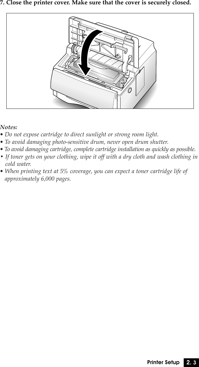 2. 3Printer Setup7. Close the printer cover. Make sure that the cover is securely closed.Notes:¥ Do not expose cartridge to direct sunlight or strong room light.¥ To avoid damaging photo-sensitive drum, never open drum shutter.¥ To avoid damaging cartridge, complete cartridge installation as quickly as possible.¥ If toner gets on your clothing, wipe it off with a dry cloth and wash clothing incold water.¥ When printing text at 5% coverage, you can expect a toner cartridge life ofapproximately 6,000 pages.