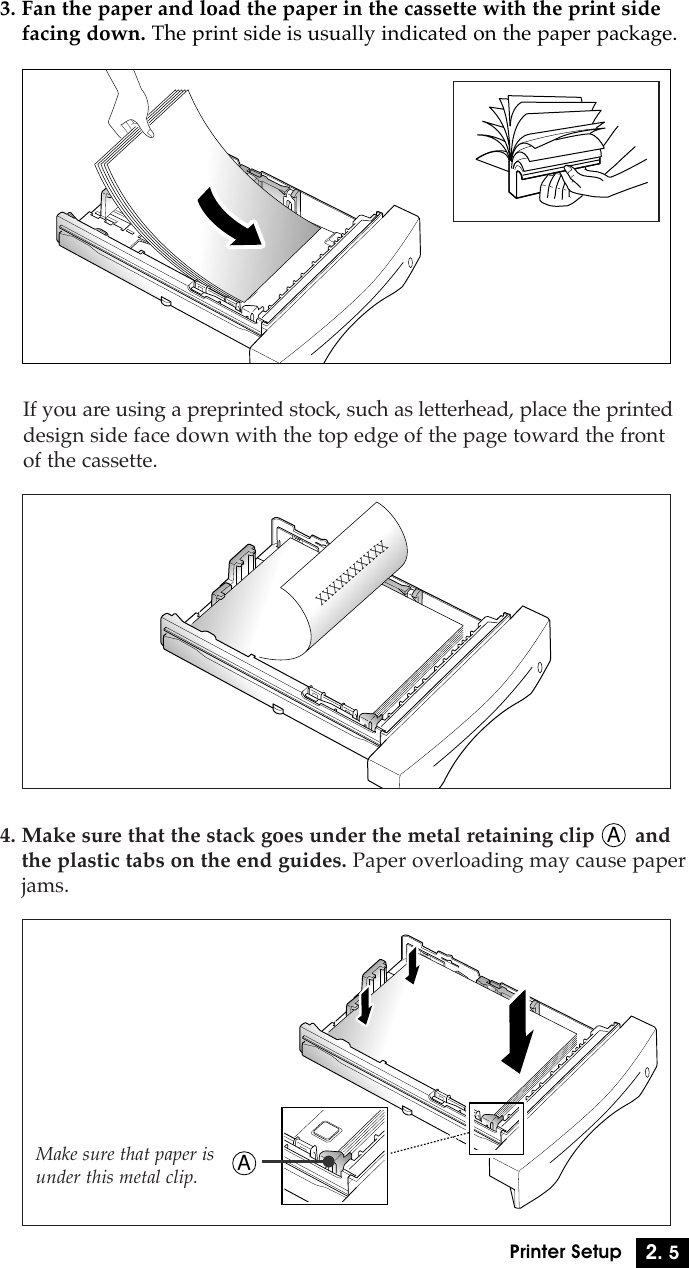2. 5Printer Setup3. Fan the paper and load the paper in the cassette with the print sidefacing down. The print side is usually indicated on the paper package.XXXXXXXXXXIf you are using a preprinted stock, such as letterhead, place the printeddesign side face down with the top edge of the page toward the frontof the cassette.4. Make sure that the stack goes under the metal retaining clip       andthe plastic tabs on the end guides. Paper overloading may cause paperjams.Make sure that paper isunder this metal clip. AA