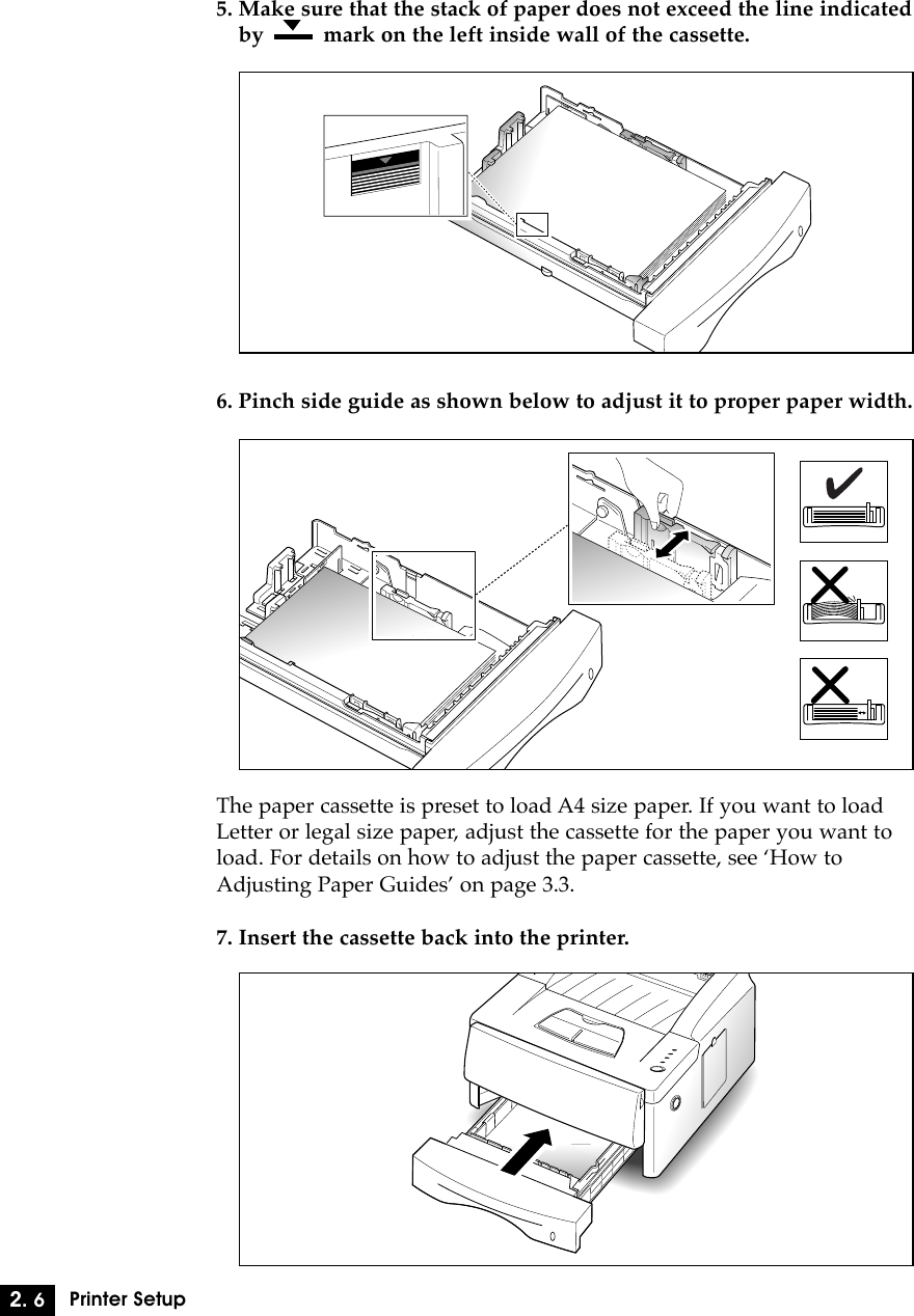 5. Make sure that the stack of paper does not exceed the line indicatedby          mark on the left inside wall of the cassette.2. 6Printer Setup6. Pinch side guide as shown below to adjust it to proper paper width.The paper cassette is preset to load A4 size paper. If you want to load Letter or legal size paper, adjust the cassette for the paper you want toload. For details on how to adjust the paper cassette, see ÔHow toAdjusting Paper GuidesÕ on page 3.3.7. Insert the cassette back into the printer.