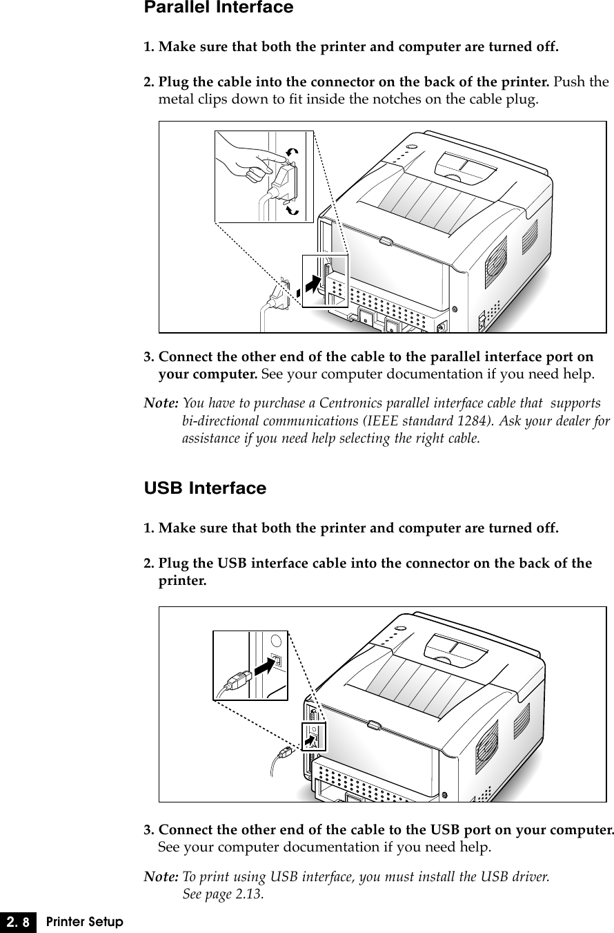 2. 8Printer SetupParallel Interface1. Make sure that both the printer and computer are turned off.2. Plug the cable into the connector on the back of the printer. Push themetal clips down to fit inside the notches on the cable plug.3. Connect the other end of the cable to the parallel interface port onyour computer. See your computer documentation if you need help.Note: You have to purchase a Centronics parallel interface cable that  supportsbi-directional communications (IEEE standard 1284). Ask your dealer forassistance if you need help selecting the right cable.USB Interface1. Make sure that both the printer and computer are turned off.2. Plug the USB interface cable into the connector on the back of theprinter.3. Connect the other end of the cable to the USB port on your computer.See your computer documentation if you need help.Note: To print using USB interface, you must install the USB driver. See page 2.13.