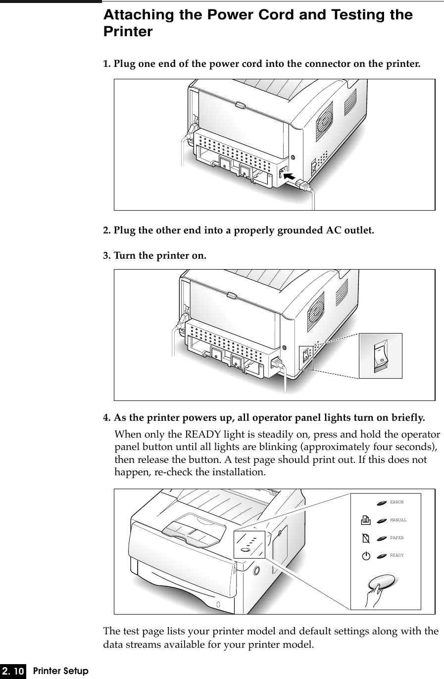 2. 10Printer SetupAttaching the Power Cord and Testing thePrinter1. Plug one end of the power cord into the connector on the printer.2. Plug the other end into a properly grounded AC outlet.3. Turn the printer on.4. As the printer powers up, all operator panel lights turn on briefly.When only the READY light is steadily on, press and hold the operatorpanel button until all lights are blinking (approximately four seconds),then release the button. A test page should print out. If this does nothappen, re-check the installation.The test page lists your printer model and default settings along with thedata streams available for your printer model.ERRORMANUALPAPERREADY