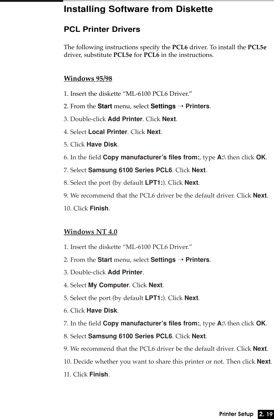 2. 19Printer SetupInstalling Software from DiskettePCL Printer DriversThe following instructions specify the PCL6 driver. To install the PCL5edriver, substitute PCL5e for PCL6 in the instructions.Windows 95/981. Insert the diskette ÒML-6100 PCL6 Driver.Ó2. From the Start menu, select Settings ➝Printers.3. Double-click Add Printer. Click Next.4. Select Local Printer. Click Next.5. Click Have Disk.6. In the field Copy manufacturer’s files from:, type A:\ then click OK.7. Select Samsung 6100 Series PCL6. Click Next.8. Select the port (by default LPT1:). Click Next.9. We recommend that the PCL6 driver be the default driver. Click Next.10. Click Finish.Windows NT 4.01. Insert the diskette ÒML-6100 PCL6 Driver.Ó2. From the Start menu, select Settings ➝Printers.3. Double-click Add Printer. 4. Select My Computer. Click Next.5. Select the port (by default LPT1:). Click Next.6. Click Have Disk.7. In the field Copy manufacturer’s files from:, type A:\ then click OK.8. Select Samsung 6100 Series PCL6. Click Next.9. We recommend that the PCL6 driver be the default driver. Click Next.10. Decide whether you want to share this printer or not. Then click Next.11. Click Finish.