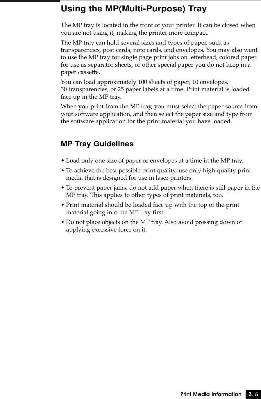 3. 5Print Media InformationUsing the MP(Multi-Purpose) TrayThe MP tray is located in the front of your printer. It can be closed whenyou are not using it, making the printer more compact.The MP tray can hold several sizes and types of paper, such as transparencies, post cards, note cards, and envelopes. You may also wantto use the MP tray for single page print jobs on letterhead, colored paperfor use as separator sheets, or other special paper you do not keep in apaper cassette.You can load approximately 100 sheets of paper, 10 envelopes, 30 transparencies, or 25 paper labels at a time. Print material is loadedface up in the MP tray.When you print from the MP tray, you must select the paper source fromyour software application, and then select the paper size and type fromthe software application for the print material you have loaded.MP Tray Guidelines¥ Load only one size of paper or envelopes at a time in the MP tray.¥ To achieve the best possible print quality, use only high-quality printmedia that is designed for use in laser printers. ¥ To prevent paper jams, do not add paper when there is still paper in theMP tray. This applies to other types of print materials, too.¥ Print material should be loaded face up with the top of the print material going into the MP tray first.¥ Do not place objects on the MP tray. Also avoid pressing down orapplying excessive force on it.