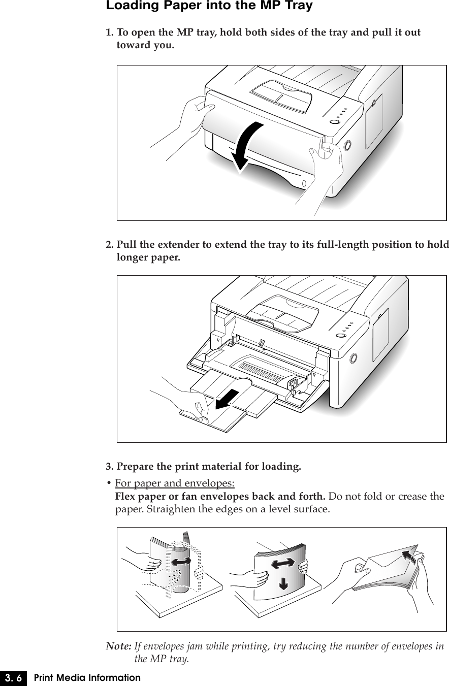3. 6Print Media InformationLoading Paper into the MP Tray1. To open the MP tray, hold both sides of the tray and pull it outtoward you.2. Pull the extender to extend the tray to its full-length position to holdlonger paper.3. Prepare the print material for loading.¥ For paper and envelopes:Flex paper or fan envelopes back and forth. Do not fold or crease thepaper. Straighten the edges on a level surface.Note: If envelopes jam while printing, try reducing the number of envelopes inthe MP tray.