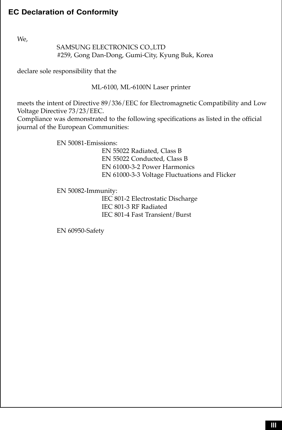 IIIEC Declaration of ConformityWe,SAMSUNG ELECTRONICS CO.,LTD#259, Gong Dan-Dong, Gumi-City, Kyung Buk, Koreadeclare sole responsibility that the ML-6100, ML-6100N Laser printermeets the intent of Directive 89/336/EEC for Electromagnetic Compatibility and LowVoltage Directive 73/23/EEC.Compliance was demonstrated to the following specifications as listed in the officialjournal of the European Communities:EN 50081-Emissions:EN 55022 Radiated, Class BEN 55022 Conducted, Class BEN 61000-3-2 Power HarmonicsEN 61000-3-3 Voltage Fluctuations and FlickerEN 50082-Immunity:IEC 801-2 Electrostatic DischargeIEC 801-3 RF RadiatedIEC 801-4 Fast Transient/BurstEN 60950-Safety