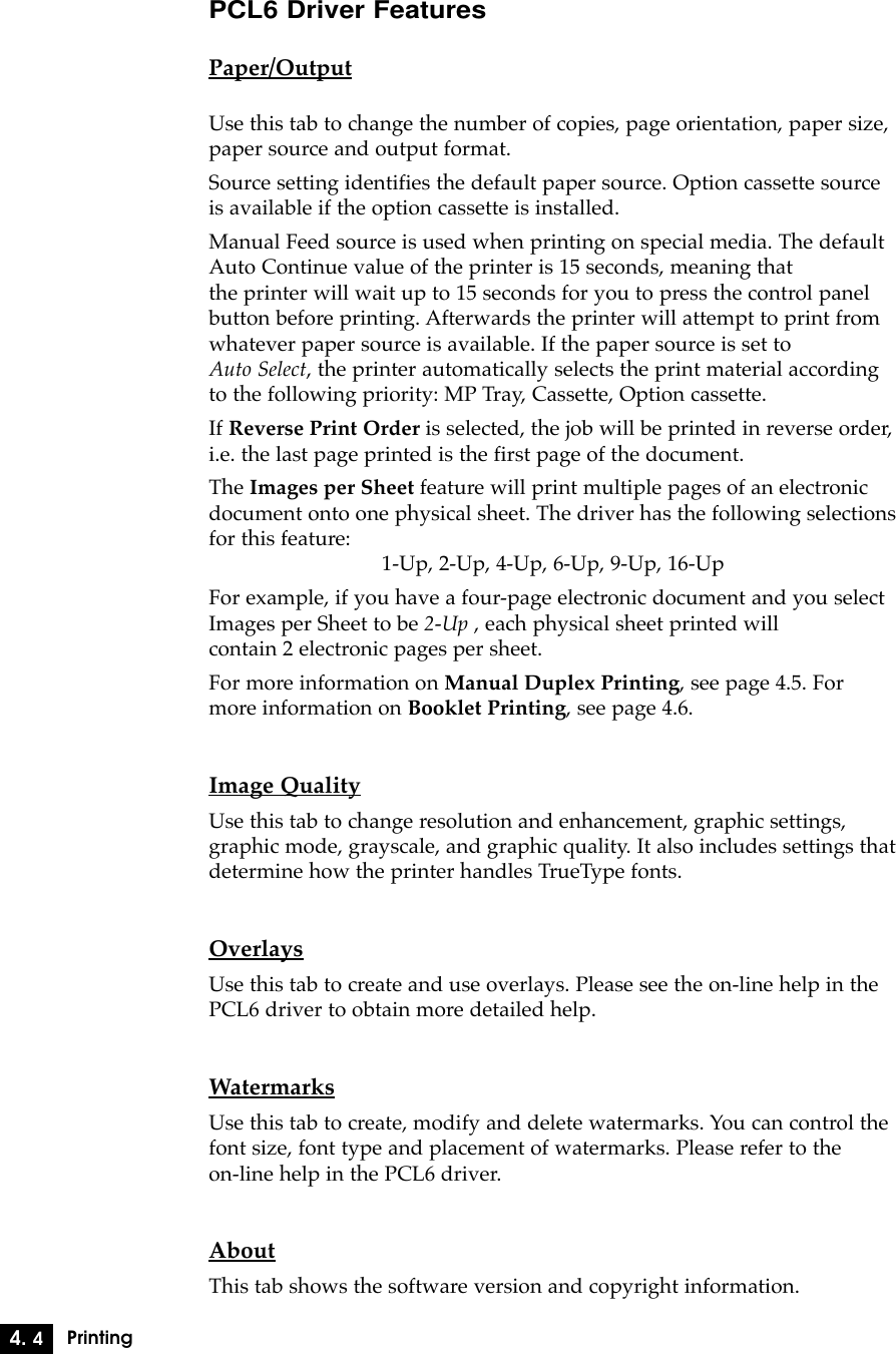 4. 4PrintingPCL6 Driver FeaturesPaper/OutputUse this tab to change the number of copies, page orientation, paper size,paper source and output format.Source setting identifies the default paper source. Option cassette sourceis available if the option cassette is installed.Manual Feed source is used when printing on special media. The defaultAuto Continue value of the printer is 15 seconds, meaning that the printer will wait up to 15 seconds for you to press the control panelbutton before printing. Afterwards the printer will attempt to print fromwhatever paper source is available. If the paper source is set to Auto Select, the printer automatically selects the print material accordingto the following priority: MP Tray, Cassette, Option cassette.If Reverse Print Order is selected, the job will be printed in reverse order,i.e. the last page printed is the first page of the document.The Images per Sheet feature will print multiple pages of an electronicdocument onto one physical sheet. The driver has the following selectionsfor this feature:1-Up, 2-Up, 4-Up, 6-Up, 9-Up, 16-UpFor example, if you have a four-page electronic document and you selectImages per Sheet to be 2-Up , each physical sheet printed will contain 2 electronic pages per sheet.For more information on Manual Duplex Printing, see page 4.5. Formore information on Booklet Printing, see page 4.6.Image QualityUse this tab to change resolution and enhancement, graphic settings,graphic mode, grayscale, and graphic quality. It also includes settings thatdetermine how the printer handles TrueType fonts.OverlaysUse this tab to create and use overlays. Please see the on-line help in thePCL6 driver to obtain more detailed help.WatermarksUse this tab to create, modify and delete watermarks. You can control thefont size, font type and placement of watermarks. Please refer to the on-line help in the PCL6 driver.AboutThis tab shows the software version and copyright information.