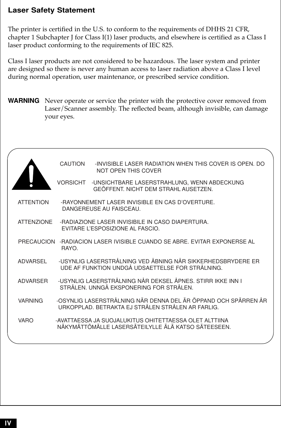 IVLaser Safety Statement The printer is certified in the U.S. to conform to the requirements of DHHS 21 CFR, chapter 1 Subchapter J for Class I(1) laser products, and elsewhere is certified as a Class Ilaser product conforming to the requirements of IEC 825.Class I laser products are not considered to be hazardous. The laser system and printerare designed so there is never any human access to laser radiation above a Class I levelduring normal operation, user maintenance, or prescribed service condition.WARNING Never operate or service the printer with the protective cover removed fromLaser/Scanner assembly. The reflected beam, although invisible, can damageyour eyes.CAUTION -INVISIBLE LASER RADIATION WHEN THIS COVER IS OPEN. DONOT OPEN THIS COVERVORSICHT -UNSICHTBARE LASERSTRAHLUNG, WENN ABDECKUNGGEÖFFENT. NICHT DEM STRAHL AUSETZEN.ATTENTION       -RAYONNEMENT LASER INVISIBLE EN CAS D’OVERTURE. DANGEREUSE AU FAISCEAU.ATTENZIONE  -RADIAZIONE LASER INVISIBILE IN CASO DIAPERTURA.EVITARE L’ESPOSIZIONE AL FASCIO.PRECAUCION  -RADIACION LASER IVISIBLE CUANDO SE ABRE. EVITAR EXPONERSE ALRAYO.ADVARSEL -USYNLIG LASERSTRÅLNING VED ÅBNING NÅR SIKKERHEDSBRYDERE ERUDE AF FUNKTION UNDGÅ UDSAETTELSE FOR STRÅLNING.ADVARSER      -USYNLIG LASERSTRÅLNING NÅR DEKSEL ÅPNES. STIRR IKKE INN ISTRÅLEN. UNNGÅ EKSPONERING FOR STRÅLEN.VARNING        -OSYNLIG LASERSTRÅLNING NÄR DENNA DEL ÄR ÖPPAND OCH SPÄRREN ÅRURKOPPLAD. BETRAKTA EJ STRÅLEN STRÅLEN AR FARLIG.VARO             -AVATTAESSA JA SUOJALUKITUS OHITETTAESSA OLET ALTTIINANÄKYMÄTTÖMÄLLE LASERSÄTEILYLLE ÄLÄ KATSO SÄTEESEEN.