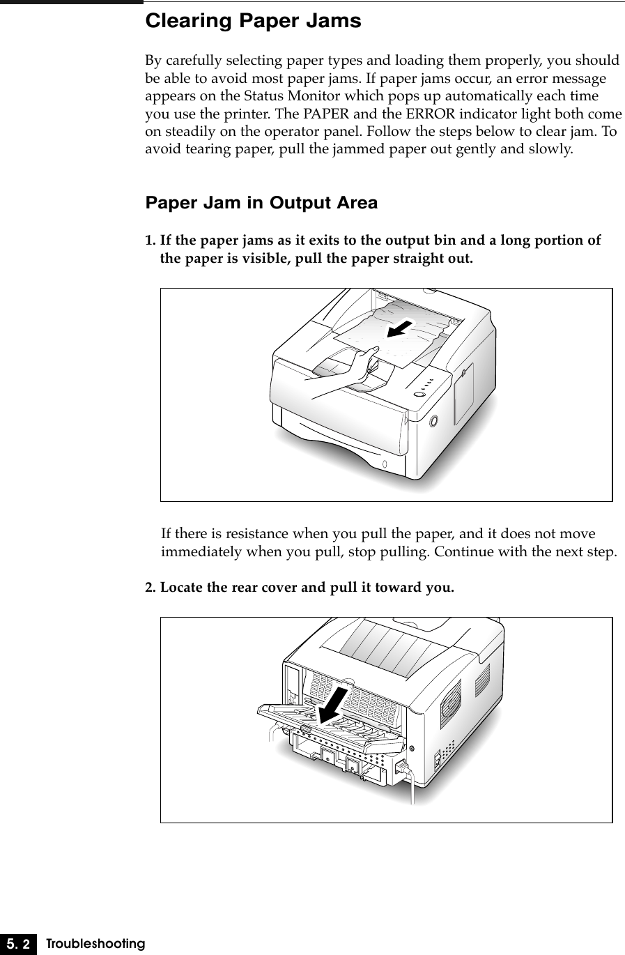 5. 2TroubleshootingClearing Paper JamsBy carefully selecting paper types and loading them properly, you shouldbe able to avoid most paper jams. If paper jams occur, an error messageappears on the Status Monitor which pops up automatically each timeyou use the printer. The PAPER and the ERROR indicator light both comeon steadily on the operator panel. Follow the steps below to clear jam. Toavoid tearing paper, pull the jammed paper out gently and slowly.Paper Jam in Output Area1. If the paper jams as it exits to the output bin and a long portion ofthe paper is visible, pull the paper straight out.If there is resistance when you pull the paper, and it does not moveimmediately when you pull, stop pulling. Continue with the next step.2. Locate the rear cover and pull it toward you.