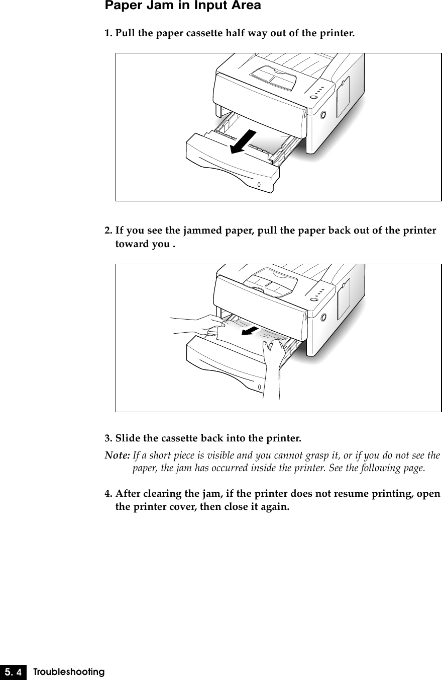 5. 4TroubleshootingPaper Jam in Input Area1. Pull the paper cassette half way out of the printer.2. If you see the jammed paper, pull the paper back out of the printertoward you .3. Slide the cassette back into the printer.Note: If a short piece is visible and you cannot grasp it, or if you do not see thepaper, the jam has occurred inside the printer. See the following page.4. After clearing the jam, if the printer does not resume printing, openthe printer cover, then close it again.