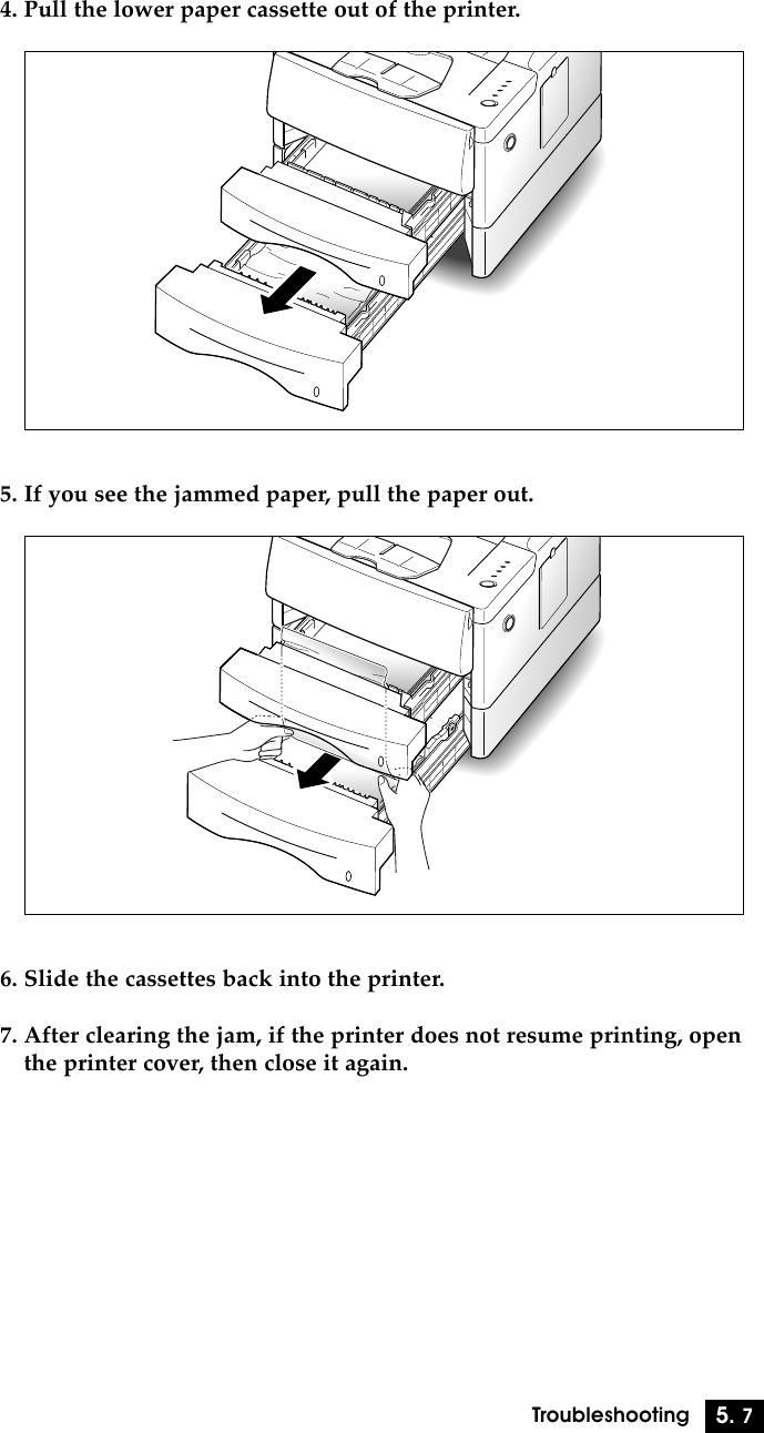 5. 7Troubleshooting4. Pull the lower paper cassette out of the printer.5. If you see the jammed paper, pull the paper out.6. Slide the cassettes back into the printer.7. After clearing the jam, if the printer does not resume printing, openthe printer cover, then close it again.