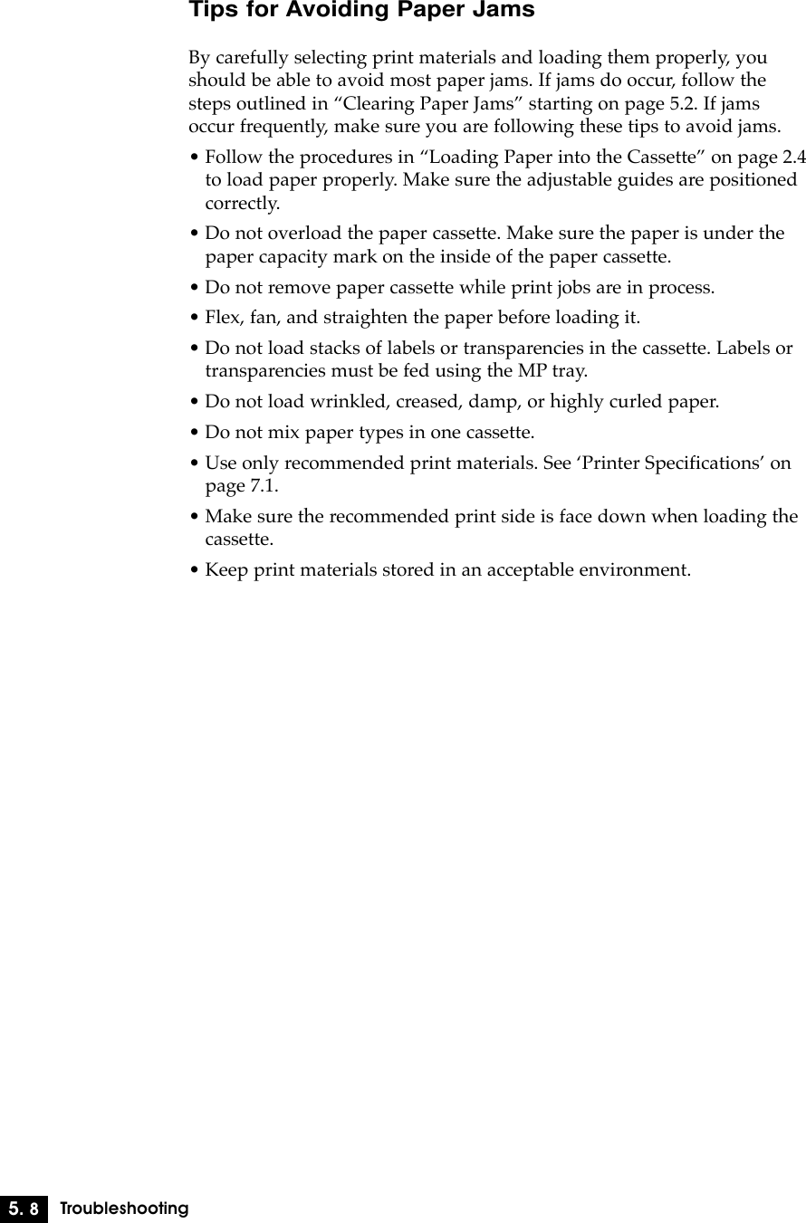 5. 8TroubleshootingTips for Avoiding Paper JamsBy carefully selecting print materials and loading them properly, youshould be able to avoid most paper jams. If jams do occur, follow thesteps outlined in ÒClearing Paper JamsÓ starting on page 5.2. If jamsoccur frequently, make sure you are following these tips to avoid jams.¥ Follow the procedures in ÒLoading Paper into the CassetteÓ on page 2.4to load paper properly. Make sure the adjustable guides are positionedcorrectly.¥ Do not overload the paper cassette. Make sure the paper is under thepaper capacity mark on the inside of the paper cassette.¥ Do not remove paper cassette while print jobs are in process.¥ Flex, fan, and straighten the paper before loading it.¥ Do not load stacks of labels or transparencies in the cassette. Labels ortransparencies must be fed using the MP tray.¥ Do not load wrinkled, creased, damp, or highly curled paper.¥ Do not mix paper types in one cassette.¥ Use only recommended print materials. See ÔPrinter SpecificationsÕ onpage 7.1.¥ Make sure the recommended print side is face down when loading thecassette.¥ Keep print materials stored in an acceptable environment.