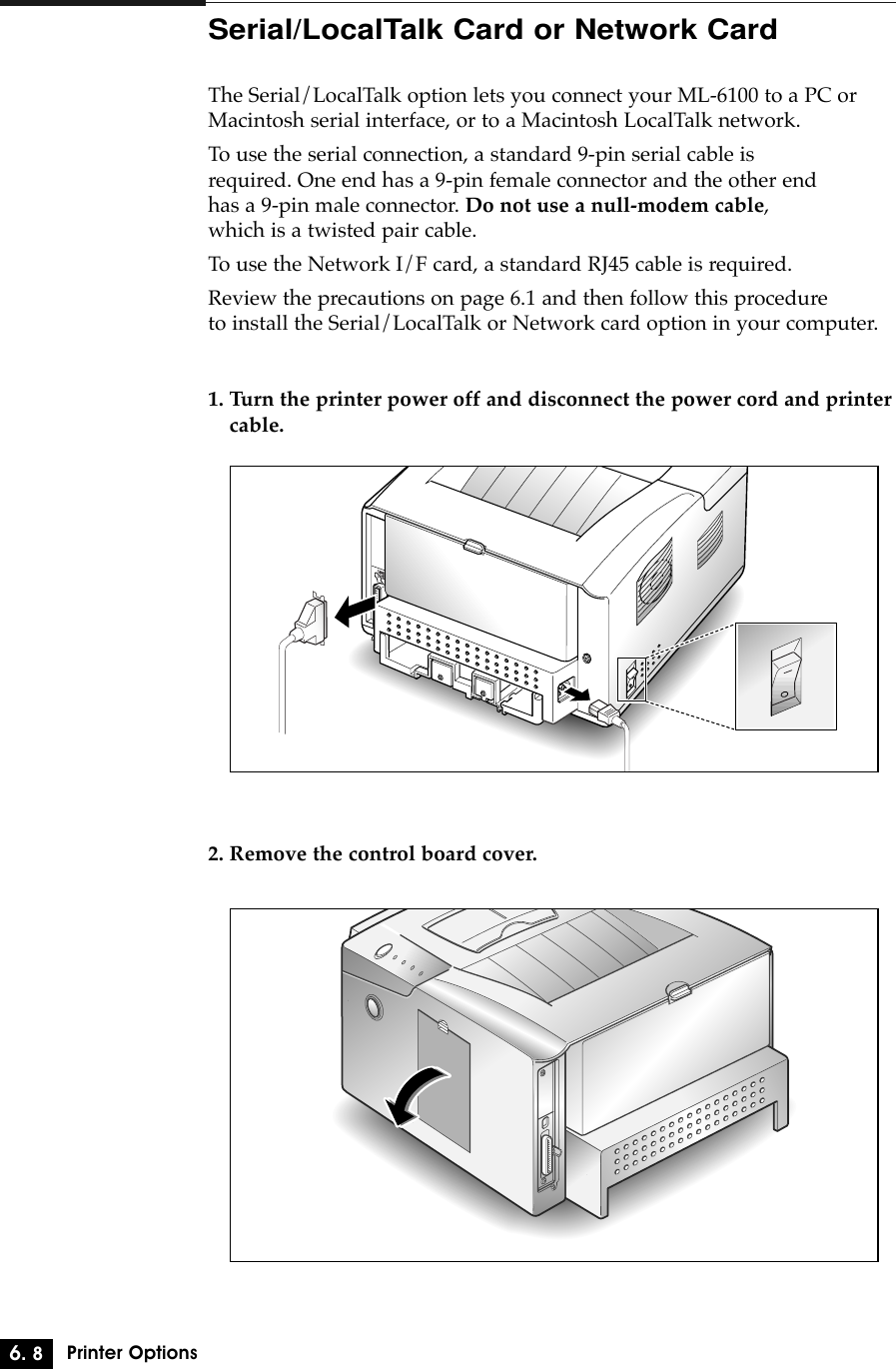 6. 8Printer OptionsSerial/LocalTalk Card or Network CardThe Serial/LocalTalk option lets you connect your ML-6100 to a PC orMacintosh serial interface, or to a Macintosh LocalTalk network.To use the serial connection, a standard 9-pin serial cable is required. One end has a 9-pin female connector and the other end has a 9-pin male connector. Do not use a null-modem cable, which is a twisted pair cable.To use the Network I/F card, a standard RJ45 cable is required.Review the precautions on page 6.1 and then follow this procedure to install the Serial/LocalTalk or Network card option in your computer.1. Turn the printer power off and disconnect the power cord and printercable.2. Remove the control board cover.