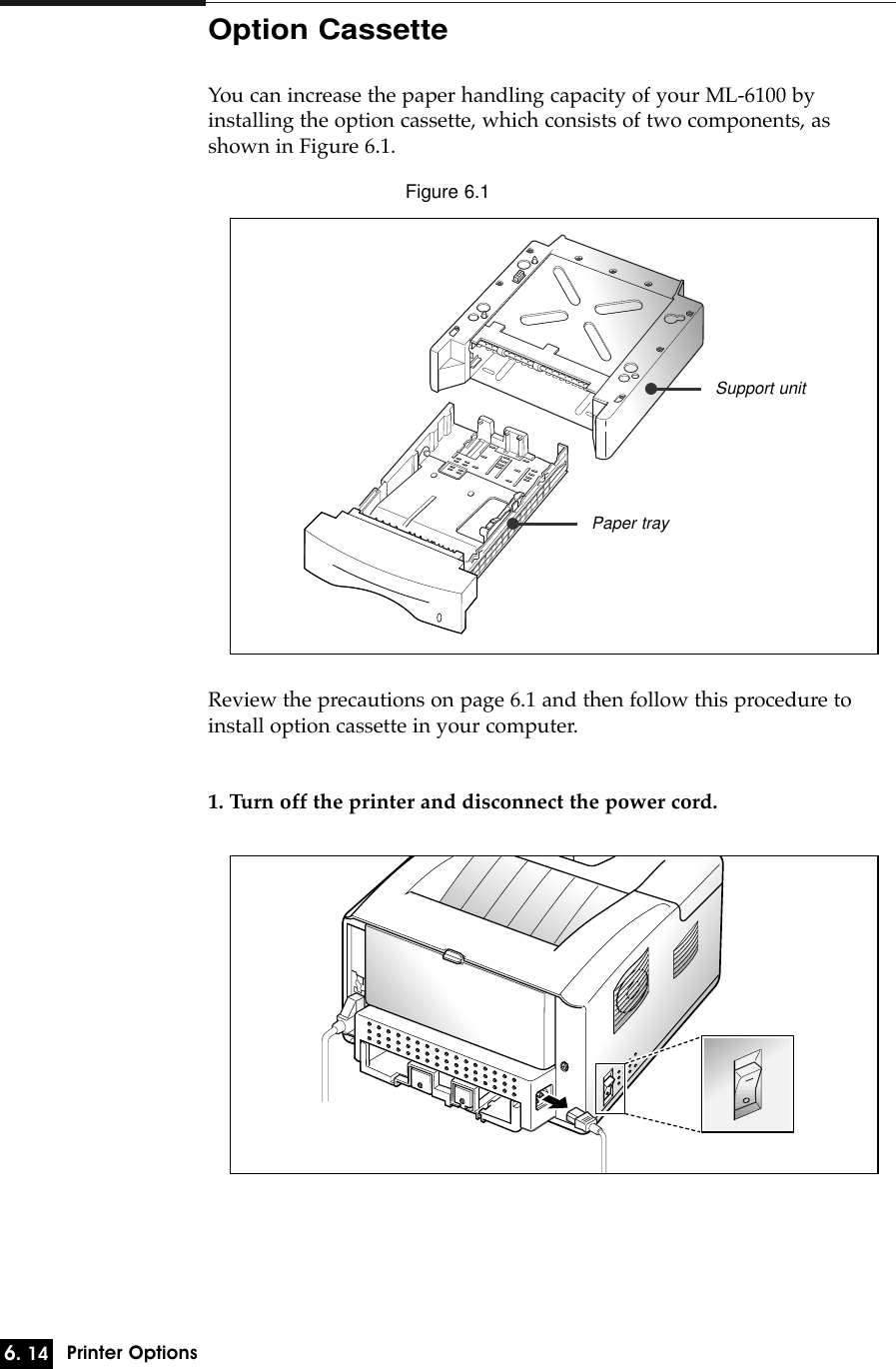 6. 14Printer OptionsOption CassetteYou can increase the paper handling capacity of your ML-6100 byinstalling the option cassette, which consists of two components, asshown in Figure 6.1.Review the precautions on page 6.1 and then follow this procedure toinstall option cassette in your computer.1. Turn off the printer and disconnect the power cord.Support unitPaper trayFigure 6.1