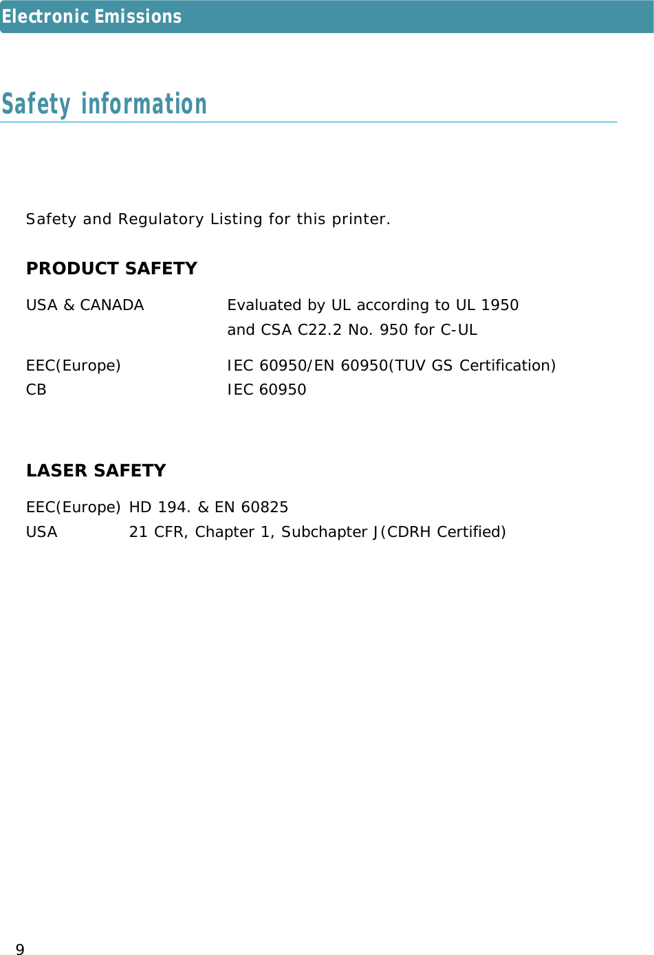 9S a f e ty and Regulatory Listing for this printer.PRODUCT SAFETYUSA &amp; CANADA   Evaluated by UL according to UL 1950and CSA C22.2 No. 950 for C-ULEEC(Europe)   IEC 60950/EN 60950(TUV GS Certification)CB IEC 60950LASER SAFETYEEC(Europe) HD 194. &amp; EN 60825USA 21 CFR, Chapter 1, Subchapter J(CDRH Certified)Safety informationElectronic Emissions