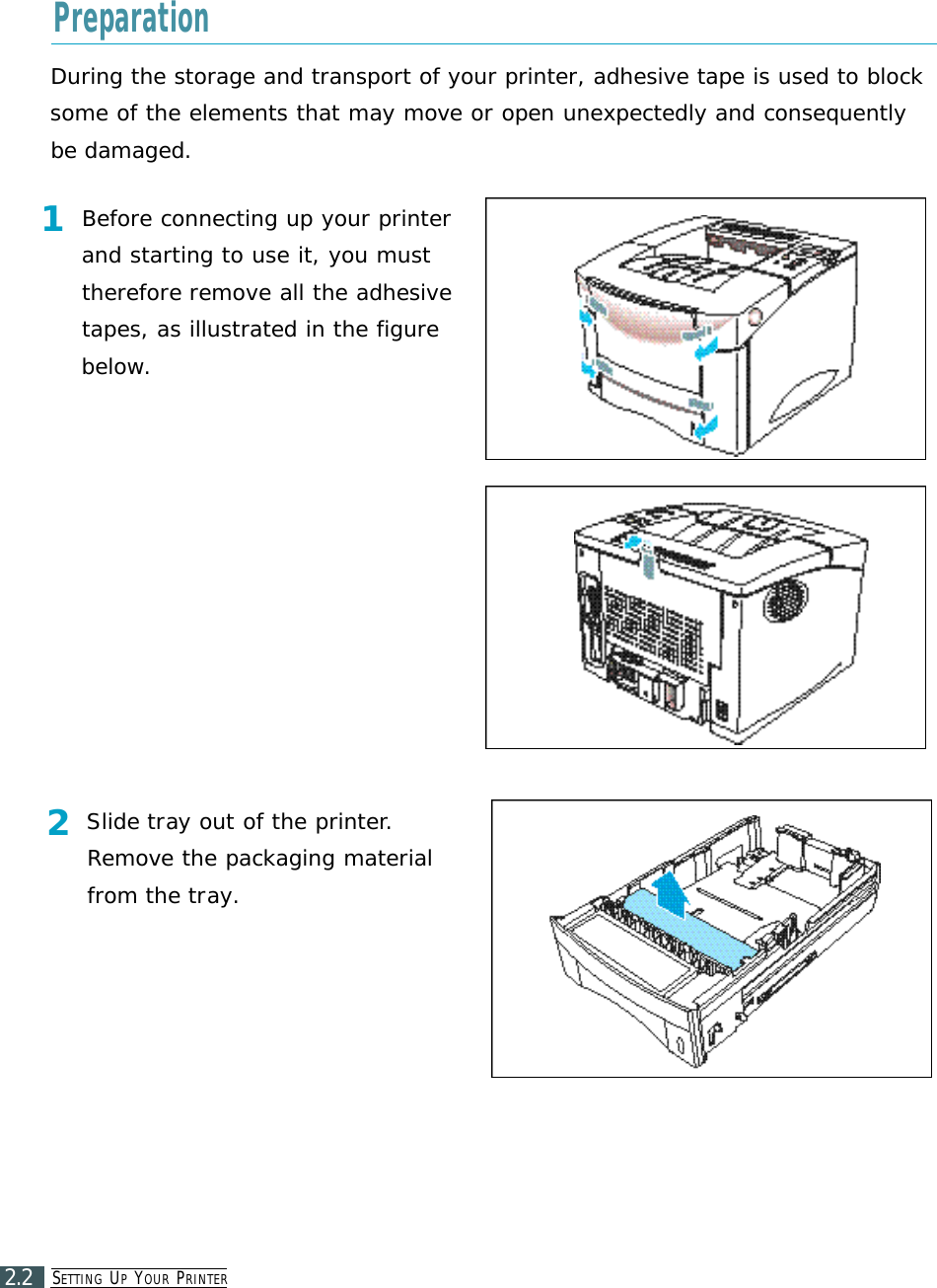 SE T T I N G UPYO U R PR I N T E R2.2During the storage and transport of your printer, adhesive tape is used to blocksome of the elements that may move or open unexpectedly and consequentlybe damaged.1Before connecting up your printerand starting to use it, you musttherefore remove all the adhesivetapes, as illustrated in the figurebelow.2Slide tray out of the printer.Remove the packaging materialfrom the tray.Preparation