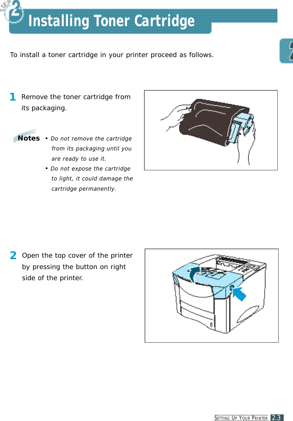 SE T T I N G UPYO U R PR I N T E R2.3Installing Toner CartridgeTo install a toner cartridge in your printer proceed as follows.1Remove the toner cartridge fromits packaging.2Open the top cover of the printerby pressing the button on rightside of the printer.Notes •Do not remove the cartridgefrom its packaging until youare ready to use it. •Do not expose the cartridgeto light, it could damage thecartridge permanently.